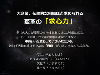 Photo on Visual hunt
⼤企業、伝統的な組織ほど求められる


変⾰の「求⼼⼒」
多くの⼈々が変⾰の⽅向性をあわせながら進むには


ハコ（組織）さえあれば良いわけではない。


中⾝(⼈)は変わっていないのだから。


迷わず活動を続けるための「⽬印」がいる。すなわち求⼼⼒。


では、求⼼⼒とは？


カリスマの存在？（いるの？）


 ⽂化？（いますぐ？）


 ルール？（まさか！） 
 