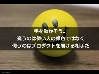 ⼿を動かそう。


窺うのは偉い⼈の顔⾊ではなく


伺うのはプロダクトを届ける相⼿だ
Photo on Visual hunt
 