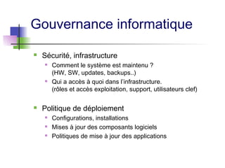 Gouvernance informatique
 Sécurité, infrastructure
 Comment le système est maintenu ?
(HW, SW, updates, backups..)
 Qui a accès à quoi dans l’infrastructure.
(rôles et accès exploitation, support, utilisateurs clef)
 Politique de déploiement
 Configurations, installations
 Mises à jour des composants logiciels
 Politiques de mise à jour des applications
 