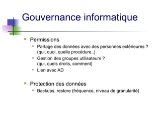 Gouvernance informatique
 Permissions
 Partage des données avec des personnes extérieures ?
(qui, quoi, quelle procédure..)
 Gestion des groupes utilisateurs ?
(qui, quels droits, comment)
 Lien avec AD
 Protection des données
 Backups, restore (fréquence, niveau de granularité)
 