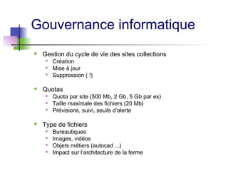 Gouvernance informatique
 Gestion du cycle de vie des sites collections
 Création
 Mise à jour
 Suppression ( !)
 Quotas
 Quota par site (500 Mb, 2 Gb, 5 Gb par ex)
 Taille maximale des fichiers (20 Mb)
 Prévisions, suivi, seuils d’alerte
 Type de fichiers
 Bureautiques
 Images, vidéos
 Objets métiers (autocad ...)
 Impact sur l’architecture de la ferme
 