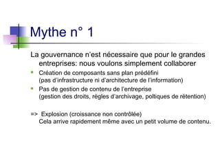Mythe n° 1
La gouvernance n’est nécessaire que pour le grandes
entreprises: nous voulons simplement collaborer
 Création de composants sans plan prédéfini
(pas d’infrastructure ni d’architecture de l’information)
 Pas de gestion de contenu de l’entreprise
(gestion des droits, règles d’archivage, poltiques de rétention)
=> Explosion (croissance non contrôlée)
Cela arrive rapidement même avec un petit volume de contenu.
 