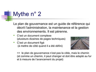 Mythe n° 2
Le plan de gouvernance est un guide de référence qui
décrit l’administration, la maintenance et la gestion
des environnements. Il est pérenne.
 C’est un document complexe
(plusieurs dizaines de pages techniques)
 C’est un document figé
(à mettre de côté quand il a été défini)
=> le plan de gouvernance n’est pas la cible, mais le chemin
(et comme un chemin, il peut changer et doit être adapté au fur
et à mesure de l’avancement du projet)
 