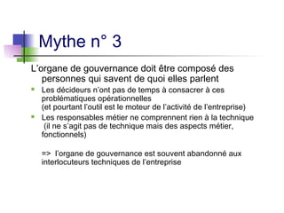 Mythe n° 3
L’organe de gouvernance doit être composé des
personnes qui savent de quoi elles parlent
 Les décideurs n’ont pas de temps à consacrer à ces
problématiques opérationnelles
(et pourtant l’outil est le moteur de l’activité de l’entreprise)
 Les responsables métier ne comprennent rien à la technique
(il ne s’agit pas de technique mais des aspects métier,
fonctionnels)
=> l’organe de gouvernance est souvent abandonné aux
interlocuteurs techniques de l’entreprise
 