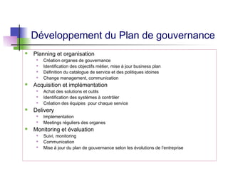 Développement du Plan de gouvernance
 Planning et organisation
 Création organes de gouvernance
 Identification des objectifs métier, mise à jour business plan
 Définition du catalogue de service et des politiques idoines
 Change management, communication
 Acquisition et implémentation
 Achat des solutions et outils
 Identification des systèmes à contrôler
 Création des équipes pour chaque service
 Delivery
 Implémentation
 Meetings réguliers des organes
 Monitoring et évaluation
 Suivi, monitoring
 Communication
 Mise à jour du plan de gouvernance selon les évolutions de l’entreprise
 