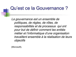 Qu’est ce la Gouvernance ?
La gouvernance est un ensemble de
politiques, de règles, de rôles, de
responsabilités et de processus qui ont
pour but de définir comment les entités
métier et l’informatique d’une organisation
travaillent ensemble à la réalisation de leurs
objectifs
(Microsoft).
 