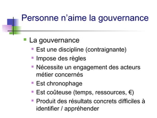 Personne n’aime la gouvernance
 La gouvernance
 Est une discipline (contraignante)
 Impose des règles
 Nécessite un engagement des acteurs
métier concernés
 Est chronophage
 Est coûteuse (temps, ressources, €)
 Produit des résultats concrets difficiles à
identifier / appréhender
 