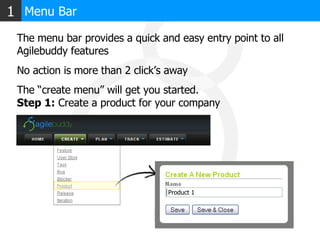 Menu Bar 1 The menu bar provides a quick and easy entry point to all Agilebuddy features No action is more than 2 click’s away The “create menu” will get you started. Step 1:  Create a product for your company Product 1 