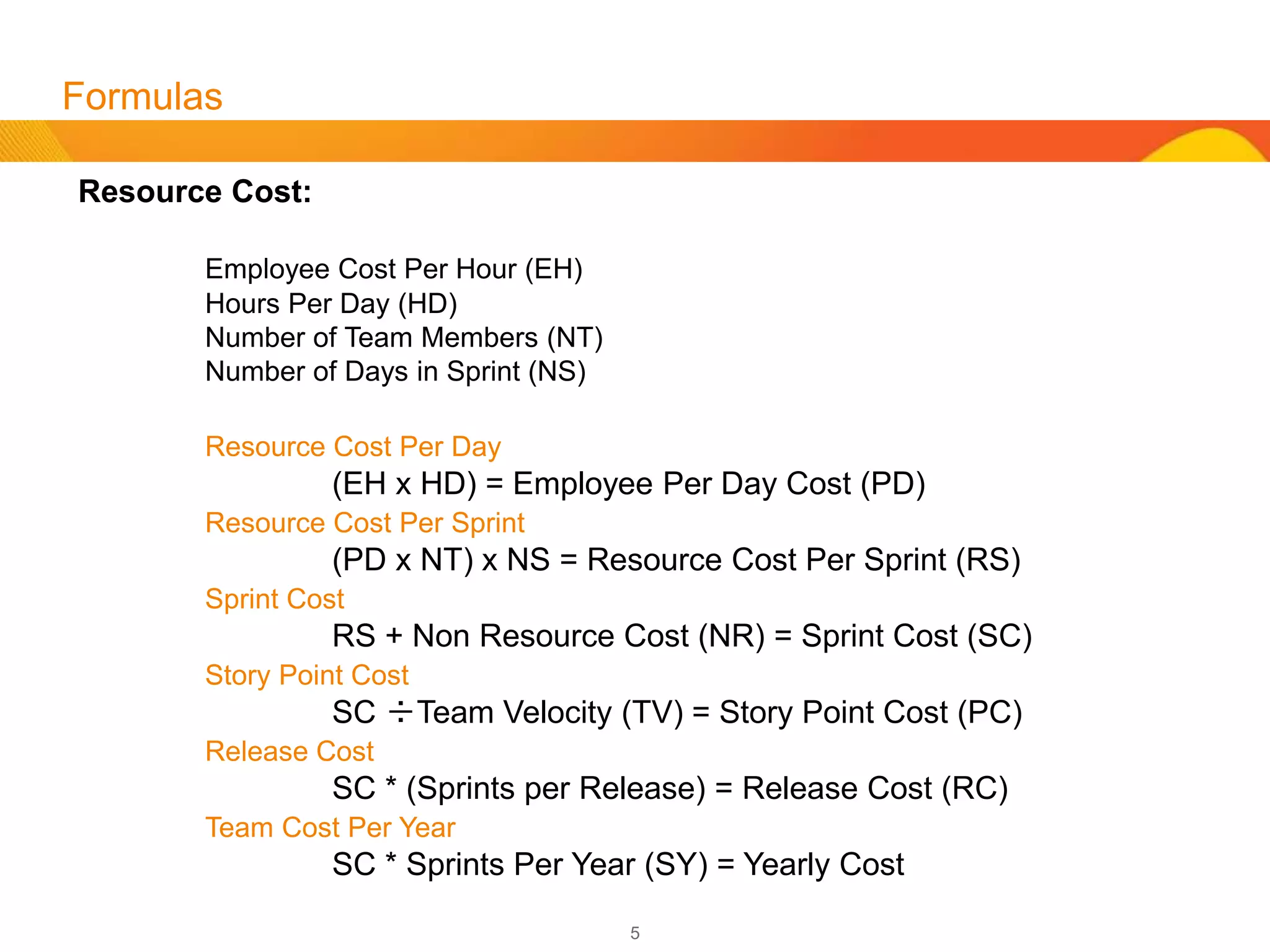 5
Formulas
Forecasts (cont’d):
Sprint Cost (SC)
Team Velocity (TV)
Work Not Done in Points (ND)
Average Points Per Story (AP)
Count of Story Per Sprint (CS)
Estimation of Cost per Story Point
SC ÷TV = Story Point Cost (PC)
Estimation of Cost for Incomplete Backlog Work
ND * PC = Estimated Cost to Complete
Points Padding Review (based on last 5-8 Sprints – less if fewer Sprints avail.)
TV ÷CS = AP
Note: Use this formula to get the AP of each Sprint. Compare the AP of each
Sprint and look for high deviations. High deviations sometimes are the root of
Points Padding by teams.
 