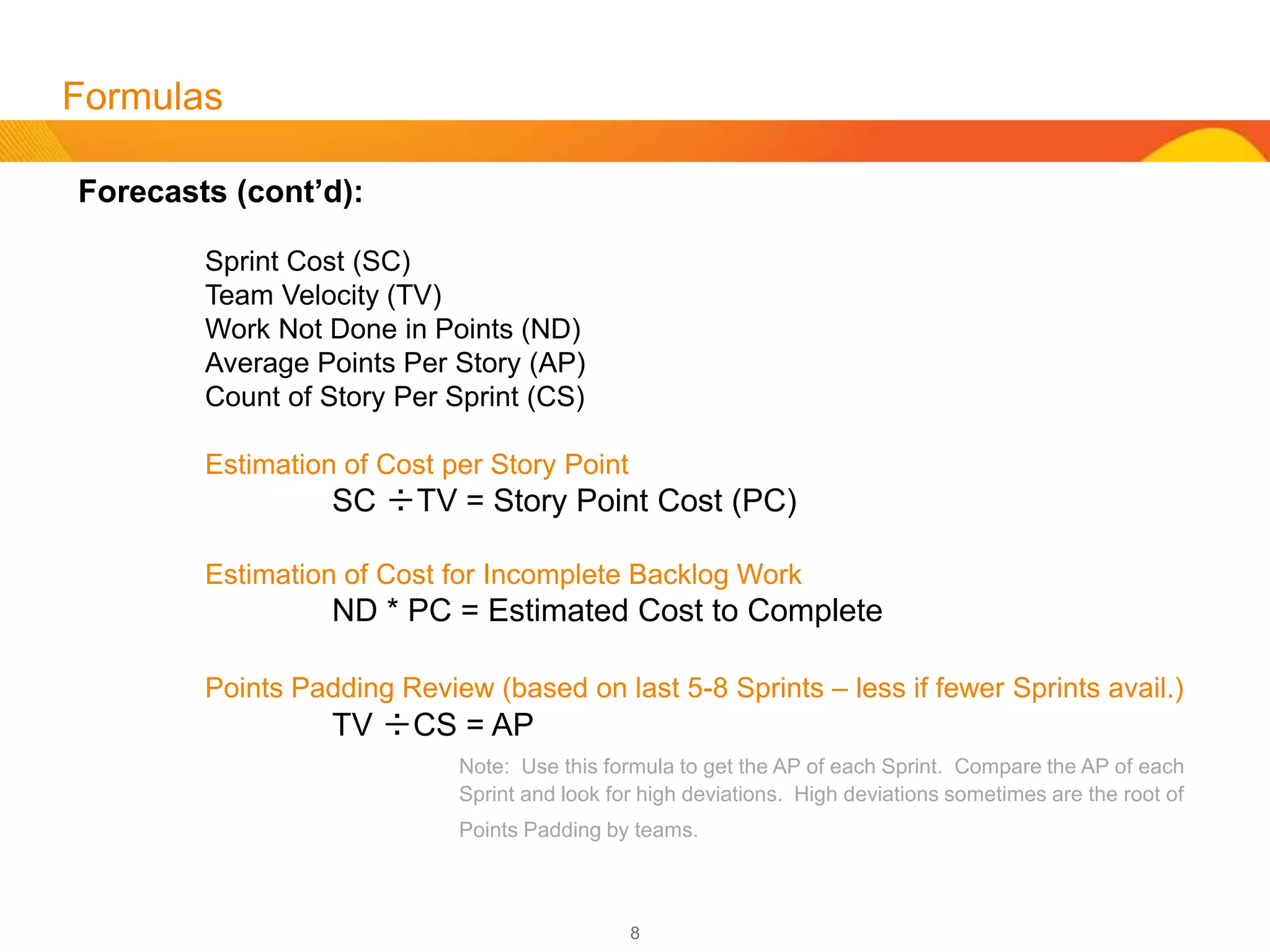 8
Forecasting
Now that we have completed budgeting and scheduling, forecasting is easy, barring any points
padding or points inflating (see addendum concerning padding).
If there is a Feature that has 10 stories at 100 points, then we can forecast that our Team will be able
to complete this Feature within 1 release or 2 Sprints if there is a 50 point velocity. That feature will
cost $28K without considering non resource costs.
So what does one do if they have 100 stories in a backlog with no points assigned?
We can make an estimate by using the Team’s last 3 Sprints. We count all the stories from the
Team’s last 3 Sprints. Let’s say this would be 30 stories at a velocity of 50. We will then add up all
the points from the Team’s last 3 Sprints, which is 150 points. We divide the number of stories by the
number of points for the last 3 Sprints to come up with an average of 5 points per story. If we have
100 stories, we then multiply that by 5 to come up with an estimate of 500 story points. This would
translate to a Team, who has an average velocity of 50, would require 10 Sprints to complete the work
at a cost of $140K. If a 20% management reserve is used, this would be 12 Sprints at a cost of
$168,000 excluding non resource costs.
 