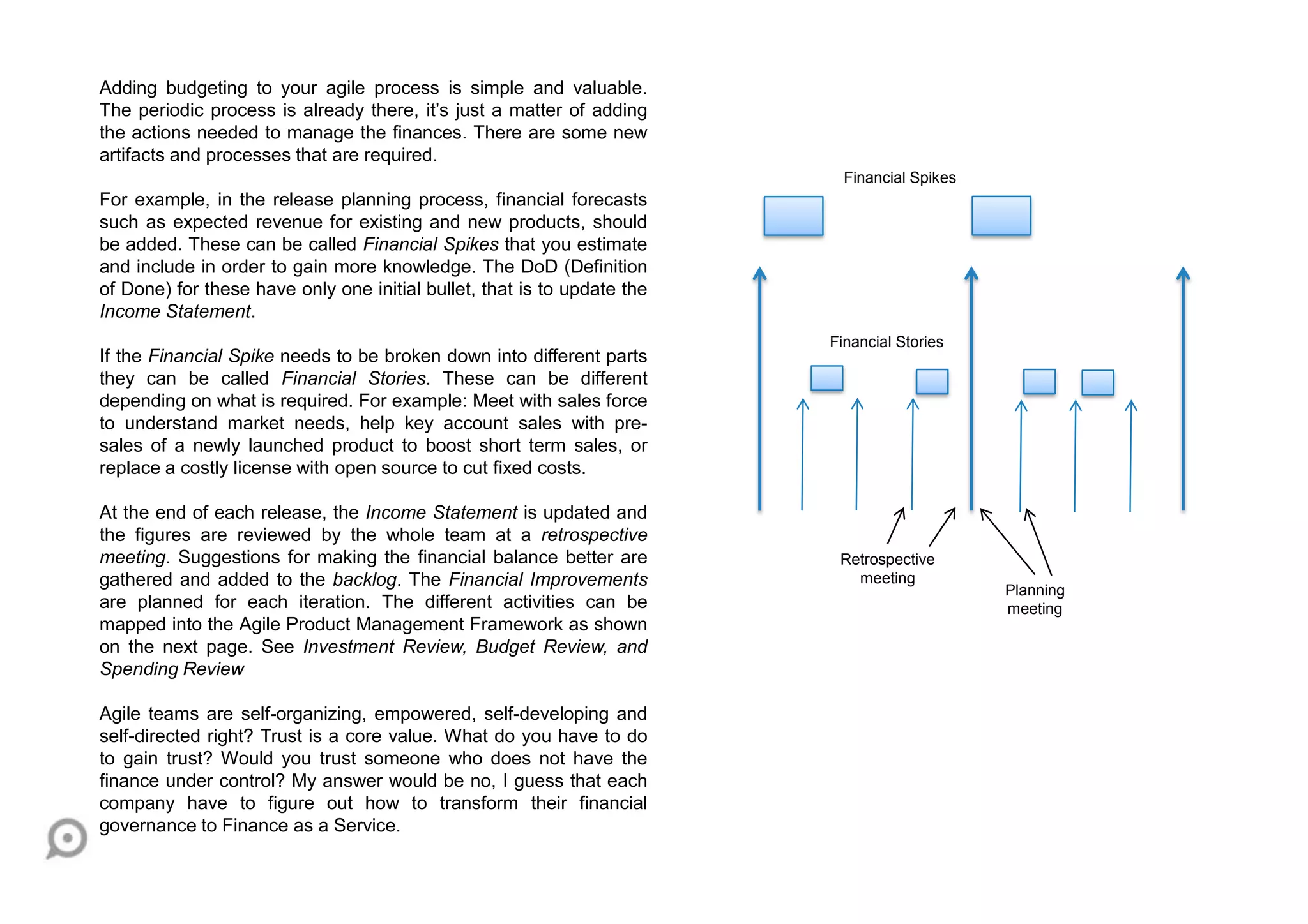 Adding budgeting to your agile process is simple and valuable.
The periodic process is already there, it‟s just a matter of adding
the actions needed to manage the finances. There are some new
artifacts and processes that are required.
For example, in the release planning process, financial forecasts
such as expected revenue for existing and new products, should
be added. These can be called Financial Spikes that you estimate
and include in order to gain more knowledge. The DoD (Definition
of Done) for these have only one initial bullet, that is to update the
Income Statement.
If the Financial Spike needs to be broken down into different parts
they can be called Financial Stories. These can be different
depending on what is required. For example: Meet with sales force
to understand market needs, help key account sales with pre-
sales of a newly launched product to boost short term sales, or
replace a costly license with open source to cut fixed costs.
At the end of each release, the Income Statement is updated and
the figures are reviewed by the whole team at a retrospective
meeting. Suggestions for making the financial balance better are
gathered and added to the backlog. The Financial Improvements
are planned for each iteration. The different activities can be
mapped into the Agile Product Management Framework as shown
on the next page. See Investment Review, Budget Review, and
Spending Review
Agile teams are self-organizing, empowered, self-developing and
self-directed right? Trust is a core value. What do you have to do
to gain trust? Would you trust someone who does not have the
finance under control? My answer would be no, I guess that each
company have to figure out how to transform their financial
governance to Finance as a Service.
Financial Spikes
Financial Stories
Retrospective
meeting
Planning
meeting
 