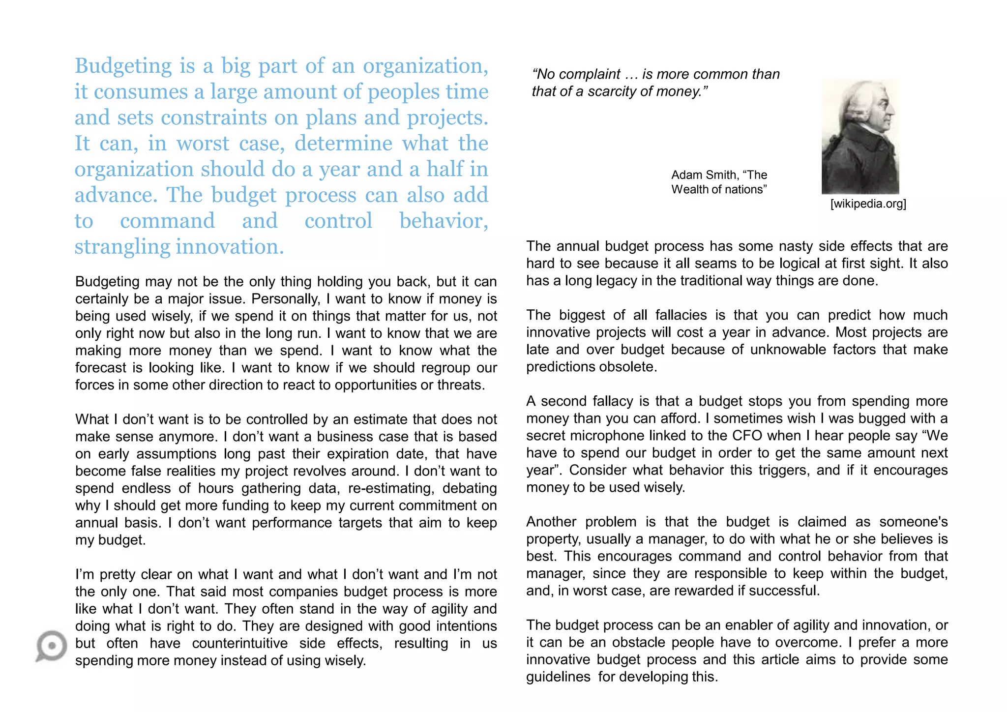 Budgeting is a big part of an organization,
it consumes a large amount of peoples time
and sets constraints on plans and projects.
It can, in worst case, determine what the
organization should do a year and a half in
advance. The budget process can also add
to command and control behavior,
strangling innovation.
Budgeting may not be the only thing holding you back, but it can
certainly be a major issue. Personally, I want to know if money is
being used wisely, if we spend it on things that matter for us, not
only right now but also in the long run. I want to know that we are
making more money than we spend. I want to know what the
forecast is looking like. I want to know if we should regroup our
forces in some other direction to react to opportunities or threats.
What I don‟t want is to be controlled by an estimate that does not
make sense anymore. I don‟t want a business case that is based
on early assumptions long past their expiration date, that have
become false realities my project revolves around. I don‟t want to
spend endless of hours gathering data, re-estimating, debating
why I should get more funding to keep my current commitment on
annual basis. I don‟t want performance targets that aim to keep
my budget.
I‟m pretty clear on what I want and what I don‟t want and I‟m not
the only one. That said most companies budget process is more
like what I don‟t want. They often stand in the way of agility and
doing what is right to do. They are designed with good intentions
but often have counterintuitive side effects, resulting in us
spending more money instead of using wisely.
The annual budget process has some nasty side effects that are
hard to see because it all seams to be logical at first sight. It also
has a long legacy in the traditional way things are done.
The biggest of all fallacies is that you can predict how much
innovative projects will cost a year in advance. Most projects are
late and over budget because of unknowable factors that make
predictions obsolete.
A second fallacy is that a budget stops you from spending more
money than you can afford. I sometimes wish I was bugged with a
secret microphone linked to the CFO when I hear people say “We
have to spend our budget in order to get the same amount next
year”. Consider what behavior this triggers, and if it encourages
money to be used wisely.
Another problem is that the budget is claimed as someone's
property, usually a manager, to do with what he or she believes is
best. This encourages command and control behavior from that
manager, since they are responsible to keep within the budget,
and, in worst case, are rewarded if successful.
The budget process can be an enabler of agility and innovation, or
it can be an obstacle people have to overcome. I prefer a more
innovative budget process and this article aims to provide some
guidelines for developing this.
[wikipedia.org]
“No complaint … is more common than
that of a scarcity of money.”
Adam Smith, “The
Wealth of nations”
 