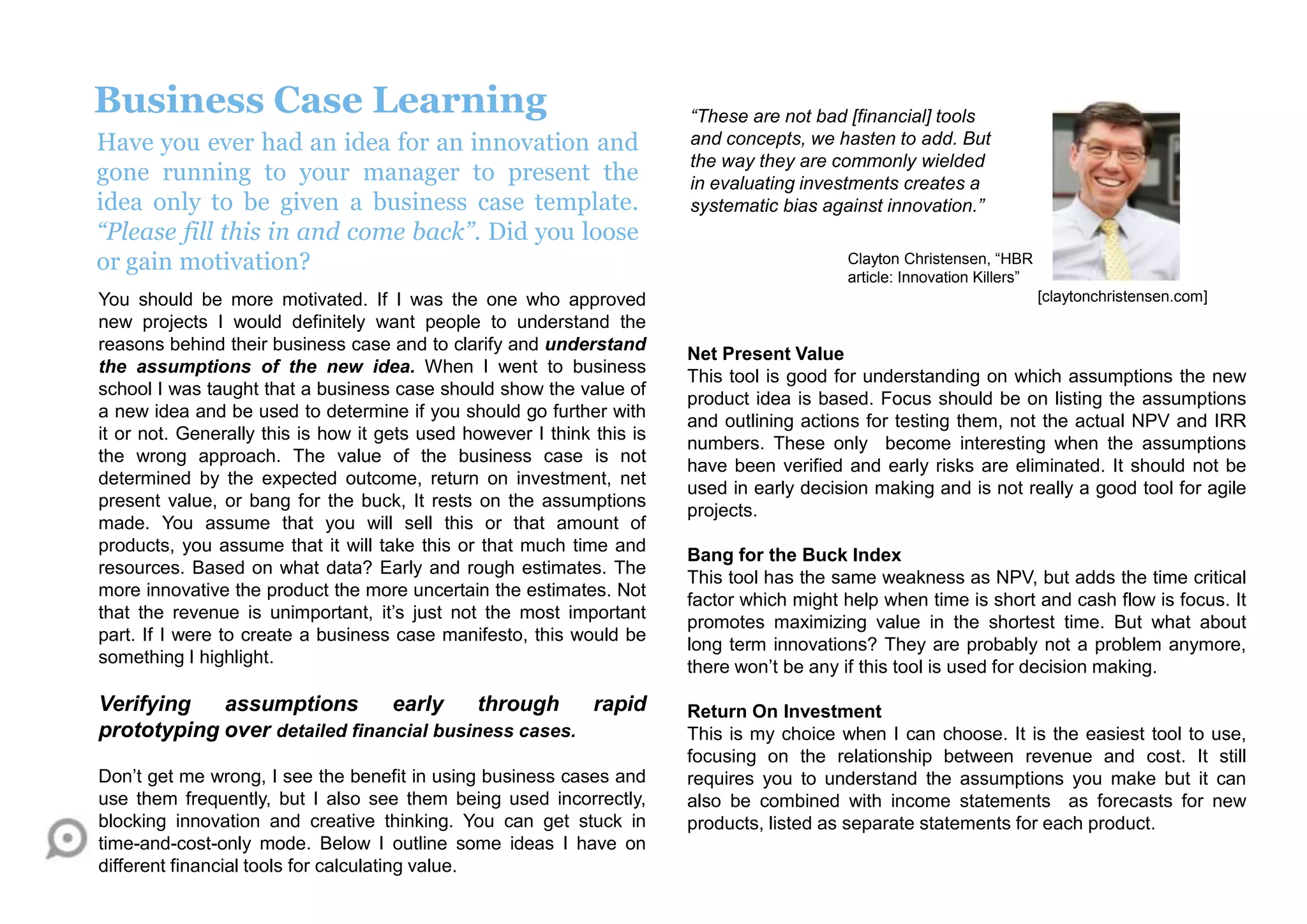 Business Case Learning
Have you ever had an idea for an innovation and
gone running to your manager to present the
idea only to be given a business case template.
“Please fill this in and come back”. Did you loose
or gain motivation?
You should be more motivated. If I was the one who approved
new projects I would definitely want people to understand the
reasons behind their business case and to clarify and understand
the assumptions of the new idea. When I went to business
school I was taught that a business case should show the value of
a new idea and be used to determine if you should go further with
it or not. Generally this is how it gets used however I think this is
the wrong approach. The value of the business case is not
determined by the expected outcome, return on investment, net
present value, or bang for the buck, It rests on the assumptions
made. You assume that you will sell this or that amount of
products, you assume that it will take this or that much time and
resources. Based on what data? Early and rough estimates. The
more innovative the product the more uncertain the estimates. Not
that the revenue is unimportant, it‟s just not the most important
part. If I were to create a business case manifesto, this would be
something I highlight.
Verifying assumptions early through rapid
prototyping over detailed financial business cases.
Don‟t get me wrong, I see the benefit in using business cases and
use them frequently, but I also see them being used incorrectly,
blocking innovation and creative thinking. You can get stuck in
time-and-cost-only mode. Below I outline some ideas I have on
different financial tools for calculating value.
Net Present Value
This tool is good for understanding on which assumptions the new
product idea is based. Focus should be on listing the assumptions
and outlining actions for testing them, not the actual NPV and IRR
numbers. These only become interesting when the assumptions
have been verified and early risks are eliminated. It should not be
used in early decision making and is not really a good tool for agile
projects.
Bang for the Buck Index
This tool has the same weakness as NPV, but adds the time critical
factor which might help when time is short and cash flow is focus. It
promotes maximizing value in the shortest time. But what about
long term innovations? They are probably not a problem anymore,
there won‟t be any if this tool is used for decision making.
Return On Investment
This is my choice when I can choose. It is the easiest tool to use,
focusing on the relationship between revenue and cost. It still
requires you to understand the assumptions you make but it can
also be combined with income statements as forecasts for new
products, listed as separate statements for each product.
[claytonchristensen.com]
“These are not bad [financial] tools
and concepts, we hasten to add. But
the way they are commonly wielded
in evaluating investments creates a
systematic bias against innovation.”
Clayton Christensen, “HBR
article: Innovation Killers”
 