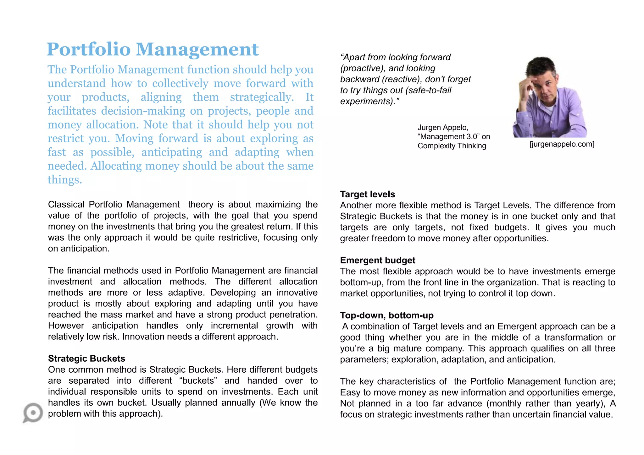 Portfolio Management
The Portfolio Management function should help you
understand how to collectively move forward with
your products, aligning them strategically. It
facilitates decision-making on projects, people and
money allocation. Note that it should help you not
restrict you. Moving forward is about exploring as
fast as possible, anticipating and adapting when
needed. Allocating money should be about the same
things.
Classical Portfolio Management theory is about maximizing the
value of the portfolio of projects, with the goal that you spend
money on the investments that bring you the greatest return. If this
was the only approach it would be quite restrictive, focusing only
on anticipation.
The financial methods used in Portfolio Management are financial
investment and allocation methods. The different allocation
methods are more or less adaptive. Developing an innovative
product is mostly about exploring and adapting until you have
reached the mass market and have a strong product penetration.
However anticipation handles only incremental growth with
relatively low risk. Innovation needs a different approach.
Strategic Buckets
One common method is Strategic Buckets. Here different budgets
are separated into different “buckets” and handed over to
individual responsible units to spend on investments. Each unit
handles its own bucket. Usually planned annually (We know the
problem with this approach).
Target levels
Another more flexible method is Target Levels. The difference from
Strategic Buckets is that the money is in one bucket only and that
targets are only targets, not fixed budgets. It gives you much
greater freedom to move money after opportunities.
Emergent budget
The most flexible approach would be to have investments emerge
bottom-up, from the front line in the organization. That is reacting to
market opportunities, not trying to control it top down.
Top-down, bottom-up
A combination of Target levels and an Emergent approach can be a
good thing whether you are in the middle of a transformation or
you‟re a big mature company. This approach qualifies on all three
parameters; exploration, adaptation, and anticipation.
The key characteristics of the Portfolio Management function are;
Easy to move money as new information and opportunities emerge,
Not planned in a too far advance (monthly rather than yearly), A
focus on strategic investments rather than uncertain financial value.
[jurgenappelo.com]
“Apart from looking forward
(proactive), and looking
backward (reactive), don’t forget
to try things out (safe-to-fail
experiments).”
Jurgen Appelo,
“Management 3.0” on
Complexity Thinking
 