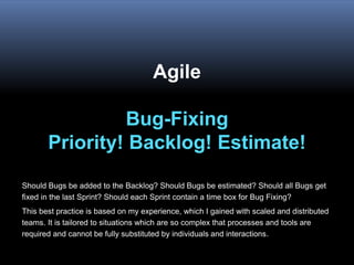 Agile
Bug-Fixing
Priority! Backlog! Estimate!
Should Bugs be added to the Backlog? Should Bugs be estimated? Should all Bugs get
fixed in the last Sprint? Should each Sprint contain a time box for Bug Fixing?
This best practice is based on my experience, which I gained with scaled and distributed
teams. It is tailored to situations which are so complex that processes and tools are
required and cannot be fully substituted by individuals and interactions.
 