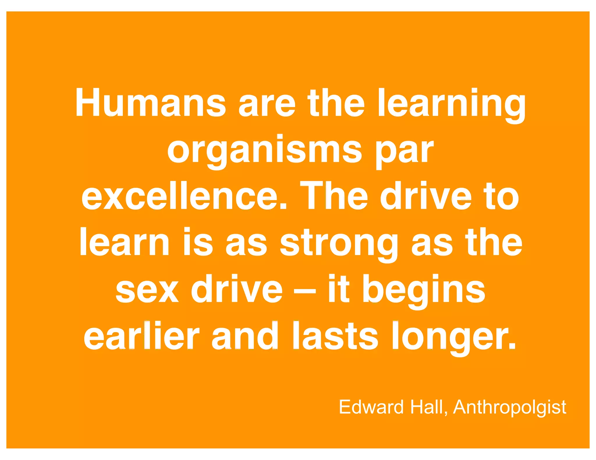Humans are the learning
organisms par
excellence. The drive to
learn is as strong as the
sex drive – it begins
earlier and lasts longer.!
Edward Hall, Anthropolgist

 
