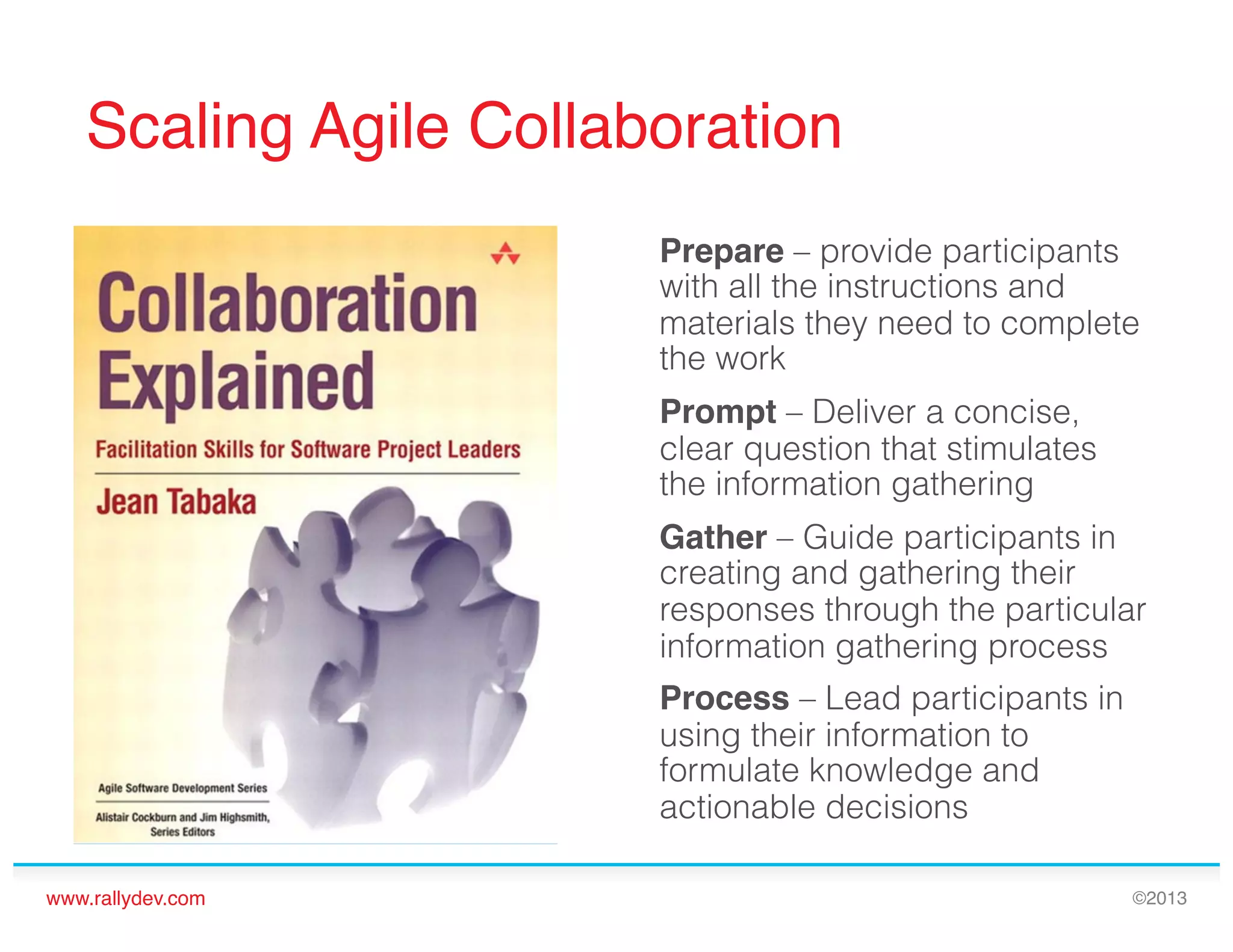 Scaling Agile Collaboration!
Prepare – provide participants
with all the instructions and
materials they need to complete
the work
Prompt – Deliver a concise,
clear question that stimulates
the information gathering
Gather – Guide participants in
creating and gathering their
responses through the particular
information gathering process
Process – Lead participants in
using their information to
formulate knowledge and
actionable decisions
www.rallydev.com!

©2013!

 