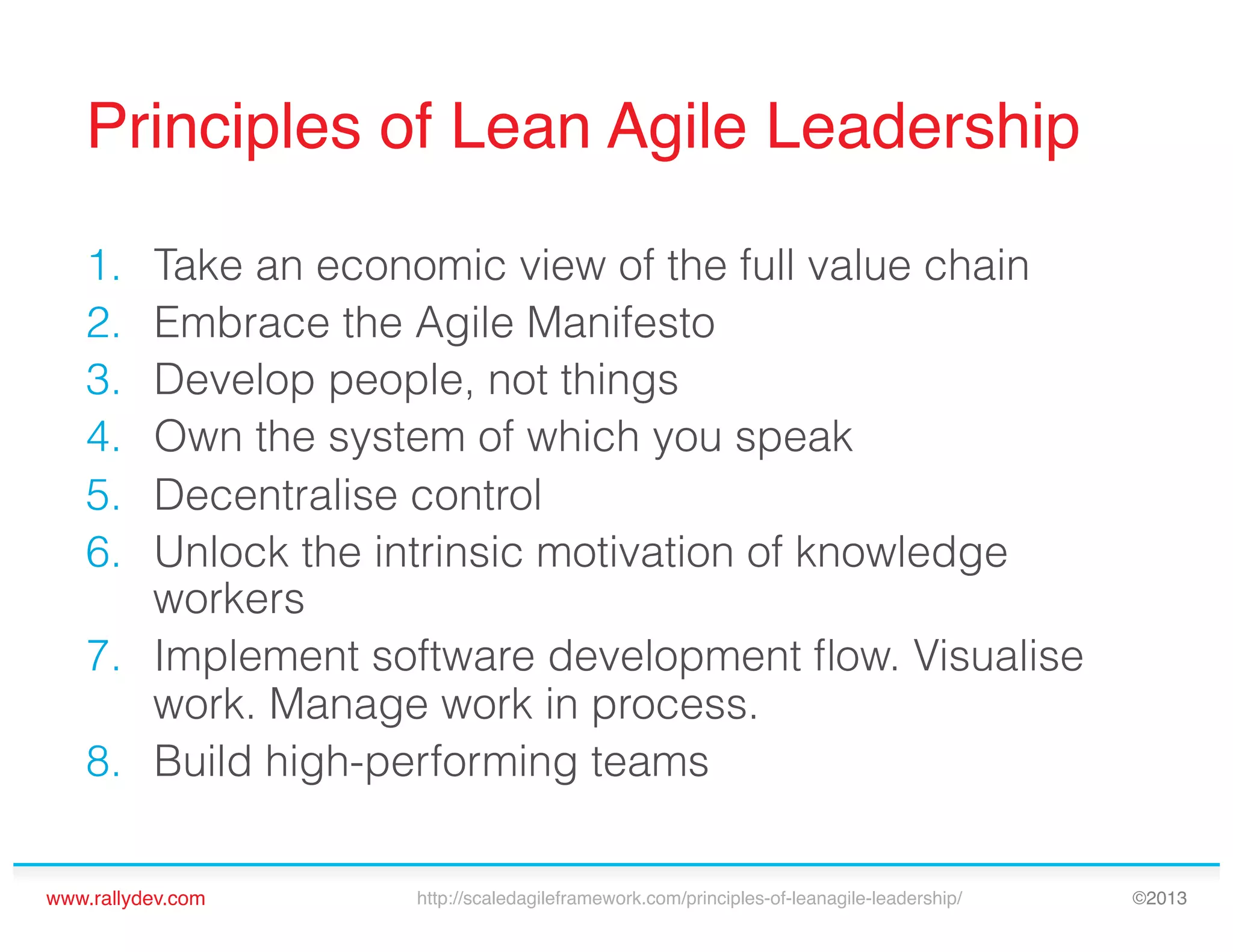 Principles of Lean Agile Leadership!
1. 
2. 
3. 
4. 
5. 
6. 

Take an economic view of the full value chain
Embrace the Agile Manifesto
Develop people, not things
Own the system of which you speak
Decentralise control
Unlock the intrinsic motivation of knowledge
workers
7.  Implement software development ﬂow. Visualise
work. Manage work in process.
8.  Build high-performing teams
www.rallydev.com!

http://scaledagileframework.com/principles-of-leanagile-leadership/!

©2013!

 