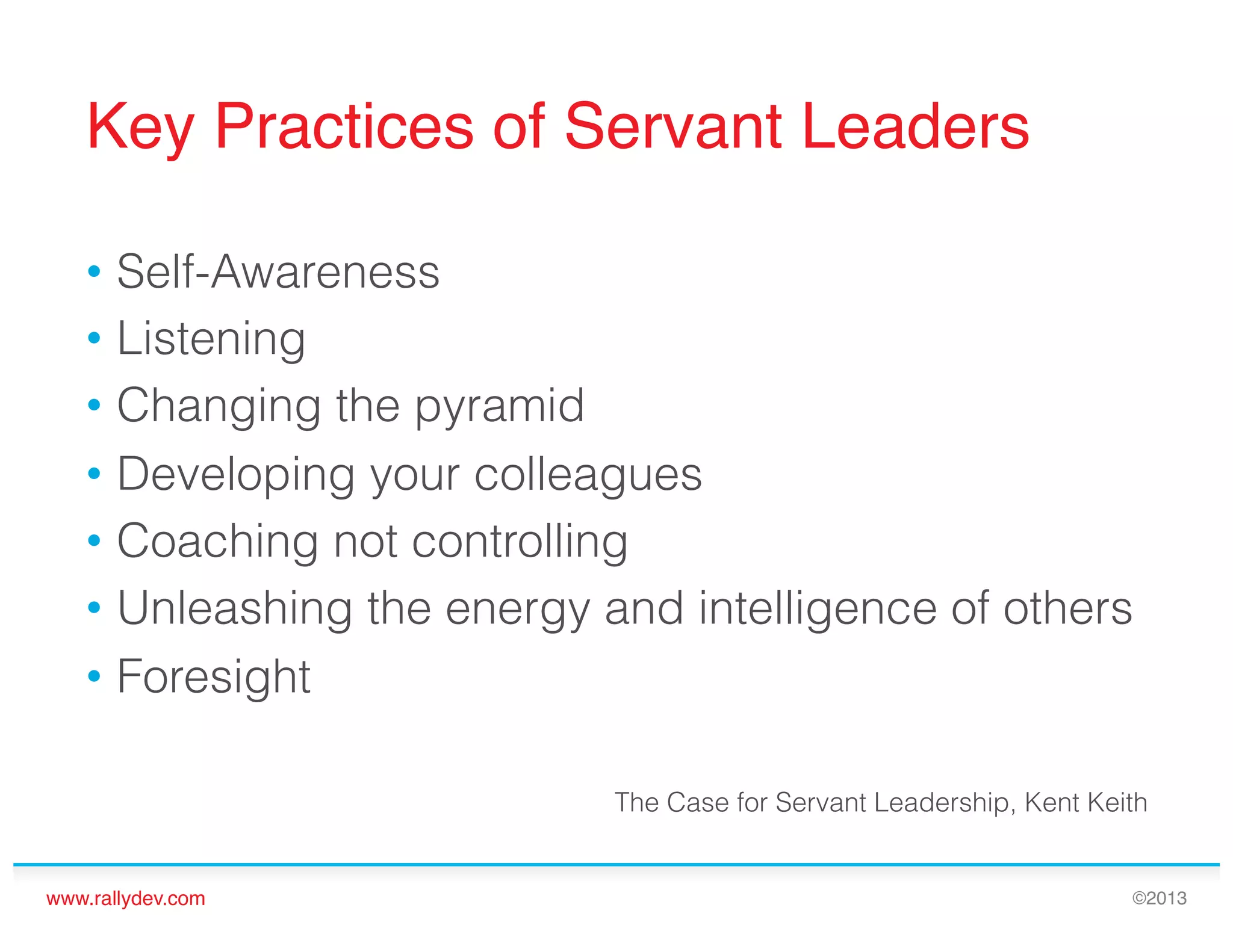 Key Practices of Servant Leaders!
•  Self-Awareness
•  Listening
•  Changing the pyramid
•  Developing your colleagues
•  Coaching not controlling
•  Unleashing the energy and intelligence of others
•  Foresight
The Case for Servant Leadership, Kent Keith

www.rallydev.com!

©2013!

 