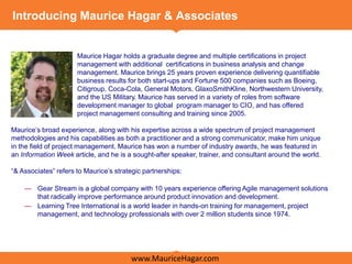 Introducing Maurice Hagar & Associates


                      Maurice Hagar holds a graduate degree and multiple certifications in project
                      management with additional certifications in business analysis and change
                      management. Maurice brings 25 years proven experience delivering quantifiable
                      business results for both start-ups and Fortune 500 companies such as Boeing,
                      Citigroup, Coca-Cola, General Motors, GlaxoSmithKline, Northwestern University,
                      and the US Military. Maurice has served in a variety of roles from software
                      development manager to global program manager to CIO, and has offered
                      project management consulting and training since 2005.

Maurice’s broad experience, along with his expertise across a wide spectrum of project management
methodologies and his capabilities as both a practitioner and a strong communicator, make him unique
in the field of project management. Maurice has won a number of industry awards, he was featured in
an Information Week article, and he is a sought-after speaker, trainer, and consultant around the world.

―& Associates‖ refers to Maurice’s strategic partnerships:

    — Gear Stream is a global company with 10 years experience offering Agile management solutions
      that radically improve performance around product innovation and development.
    — Learning Tree International is a world leader in hands-on training for management, project
      management, and technology professionals with over 2 million students since 1974.




                                        www.MauriceHagar.com
 