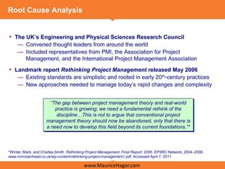 Root Cause Analysis


• The UK’s Engineering and Physical Sciences Research Council
     — Convened thought leaders from around the world
     — Included representatives from PMI, the Association for Project
       Management, and the International Project Management Association
• Landmark report Rethinking Project Management released May 2006
     — Existing standards are simplistic and rooted in early 20th-century practices
     — New approaches needed to manage today’s rapid changes and complexity


                       “The gap between project management theory and real-world
                         practice is growing; we need a fundamental rethink of the
                          discipline…This is not to argue that conventional project
                     management theory should now be abandoned, only that there is
                     a need now to develop this field beyond its current foundations.”*



*Winter, Mark, and Charles Smith. Rethinking Project Management: Final Report, 2006. EPSRC Network, 2004–2006.
www.ronrosenhead.co.uk/wp-content/rethinking-project-management1.pdf. Accessed April 7, 2011.

                                          www.MauriceHagar.com
 