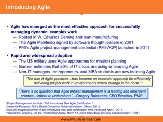 Introducing Agile


• Agile has emerged as the most effective approach for successfully
   managing dynamic, complex work
    — Rooted in W. Edwards Deming and lean manufacturing
    — The Agile Manifesto signed by software thought leaders in 2001
    — PMI’s Agile project management credential (PMI-ACP) launched in 2011
• Rapid and widespread adoption
     — The US military uses Agile approaches for mission planning
     — Gartner estimates that 80% of IT shops are using or learning Agile
     — Non-IT managers, entrepreneurs, and MBA students are now learning Agile
                “The use of Agile practices…has become an essential approach for effectively
                     delivering project work in environments where change is the norm.”*

          “There is no question that Agile project management is a leading and emergent
           practice…critical to understand.”—Gregory Balestrero, CEO Emeritus, PMI**

*Project Management Institute. ―PMI Introduces New Agile Certification.‖
Credential Passport: PMI’s Global Credential Holder Newsletter. (March 2011).
www.pmi.org/passport/mar11/pmi-introduces-new-agile-certification.html. Accessed April 7, 2011.
**Balestrero, Gregory. On the Threshold of Agility. March 18, 2009. http://blogs.pmi.org. Accessed April 7, 2011.

                                              www.MauriceHagar.com
 