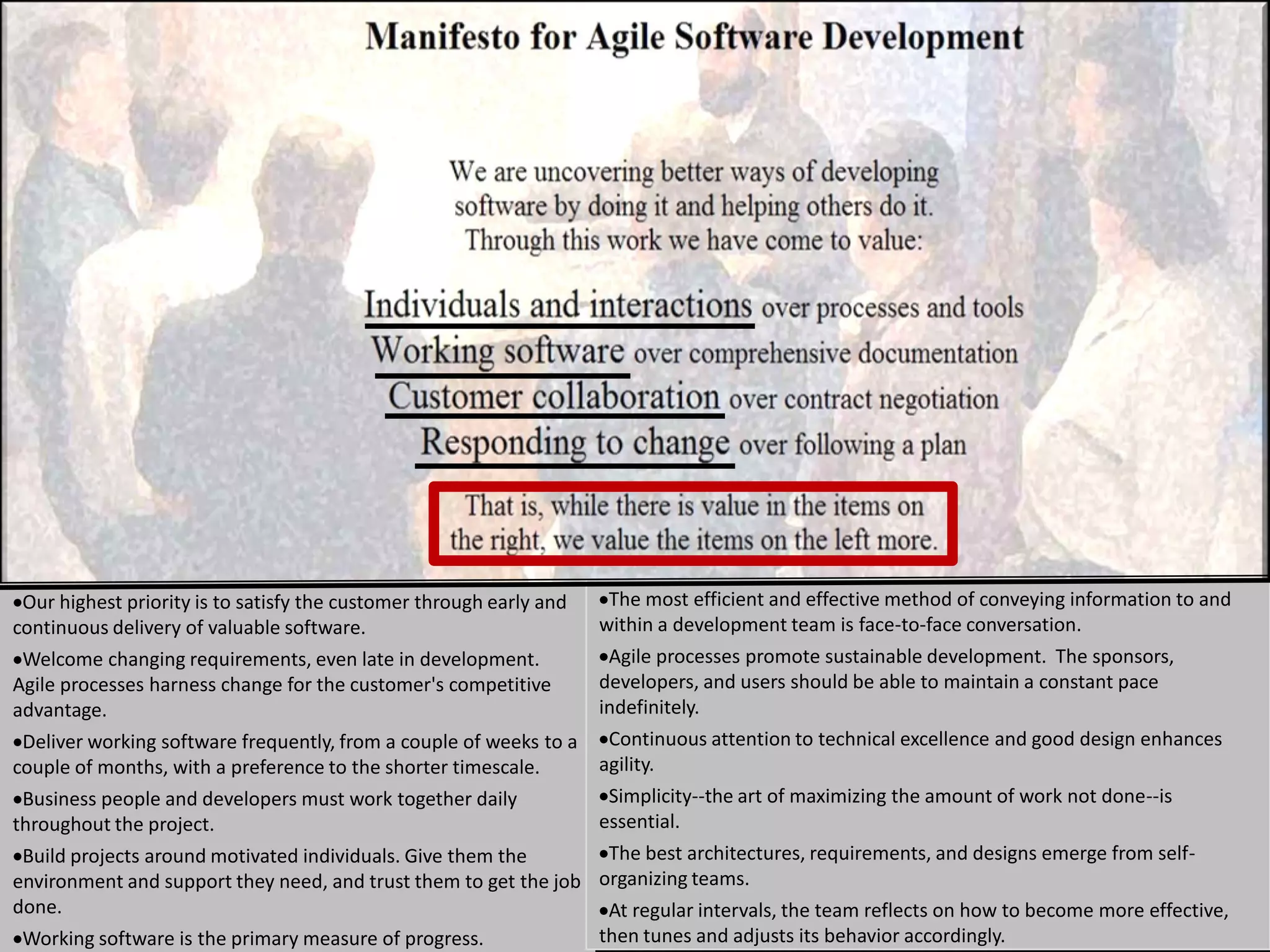 Our highest priority is to satisfy the customer through early and The most efficient and effective method of conveying information to and
continuous delivery of valuable software.                         within a development team is face-to-face conversation.
 Welcome changing requirements, even late in development.          Agile processes promote sustainable development. The sponsors,
Agile processes harness change for the customer's competitive     developers, and users should be able to maintain a constant pace
advantage.                                                        indefinitely.
 Deliver working software frequently, from a couple of weeks to a Continuous attention to technical excellence and good design enhances
couple of months, with a preference to the shorter timescale.     agility.
 Business people and developers must work together daily           Simplicity--the art of maximizing the amount of work not done--is
throughout the project.                                           essential.
 Build projects around motivated individuals. Give them the        The best architectures, requirements, and designs emerge from self-
environment and support they need, and trust them to get the job organizing teams.
done.                                                              At regular intervals, the team reflects on how to become more effective,
 Working software is the primary measure of progress.             then tunes and adjusts its behavior accordingly.                     12
 
