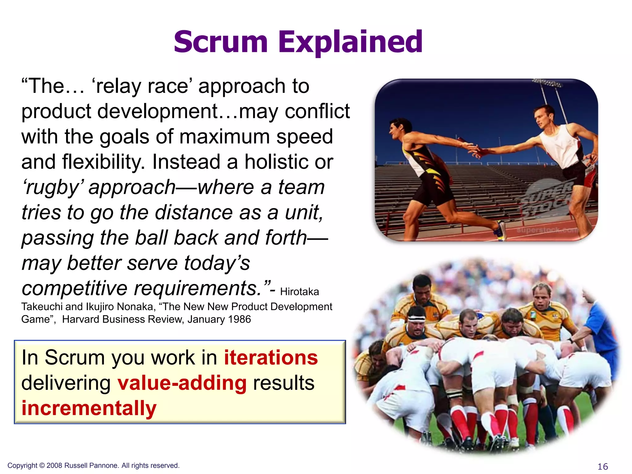 Scrum Explained
    “The… „relay race‟ approach to
    product development…may conflict
    with the goals of maximum speed
    and flexibility. Instead a holistic or
    ‘rugby’ approach—where a team
    tries to go the distance as a unit,
    passing the ball back and forth—
    may better serve today’s
    competitive requirements.”- Hirotaka
    Takeuchi and Ikujiro Nonaka, “The New New Product Development
    Game”, Harvard Business Review, January 1986


    In Scrum you work in iterations
    delivering value-adding results
    incrementally

Copyright © 2008 Russell Pannone. All rights reserved.                16
 
