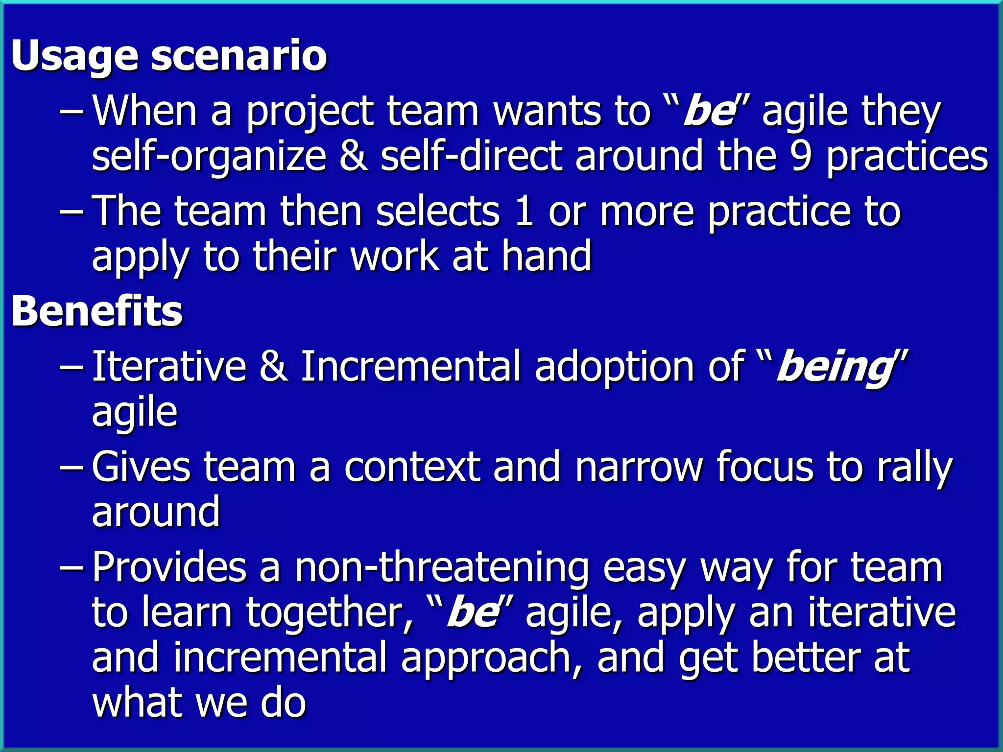 Usage scenario
  – When a project team wants to “be” agile they
    self-organize & self-direct around the 9 practices
  – The team then selects 1 or more practice to
    apply to their work at hand
Benefits
  – Iterative & Incremental adoption of “being”
    agile
  – Gives team a context and narrow focus to rally
    around
  – Provides a non-threatening easy way for team
    to learn together, “be” agile, apply an iterative
    and incremental approach, and get better at
    what we do
                                                   24
 