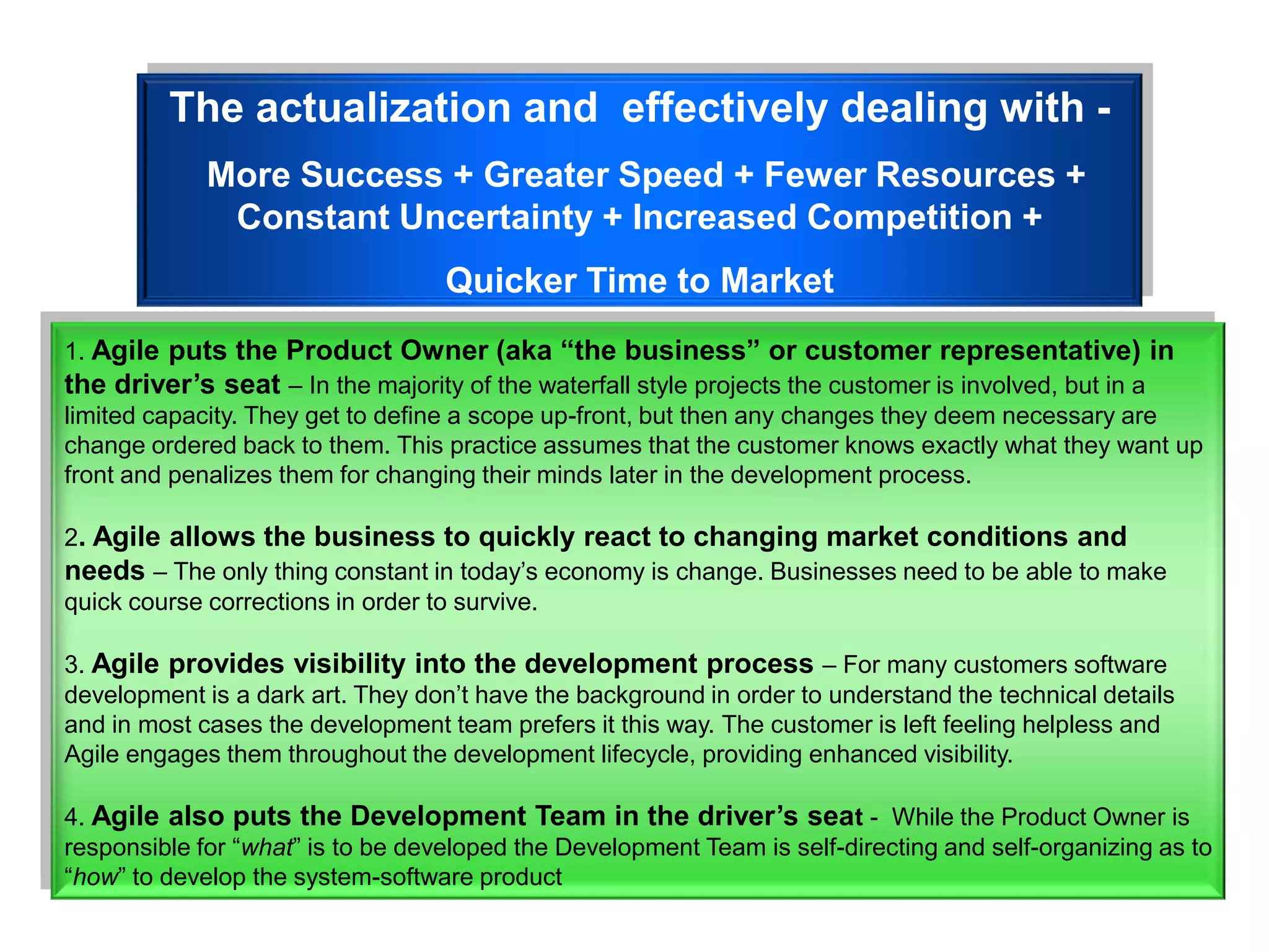 The actualization and effectively dealing with -
             More Success + Greater Speed + Fewer Resources +
              Constant Uncertainty + Increased Competition +
                                   Quicker Time to Market
1. Agile puts the Product Owner (aka “the business” or customer representative) in
the driver’s seat – In the majority of the waterfall style projects the customer is involved, but in a
limited capacity. They get to define a scope up-front, but then any changes they deem necessary are
change ordered back to them. This practice assumes that the customer knows exactly what they want up
front and penalizes them for changing their minds later in the development process.

2. Agile allows the business to quickly react to changing market conditions and
needs – The only thing constant in today‟s economy is change. Businesses need to be able to make
quick course corrections in order to survive.

3. Agile provides visibility into the development process – For many customers software
development is a dark art. They don‟t have the background in order to understand the technical details
and in most cases the development team prefers it this way. The customer is left feeling helpless and
Agile engages them throughout the development lifecycle, providing enhanced visibility.

4. Agile also puts the Development Team in the driver’s seat - While the Product Owner is
responsible for “what” is to be developed the Development Team is self-directing and self-organizing as to
“how” to develop the system-software product
 