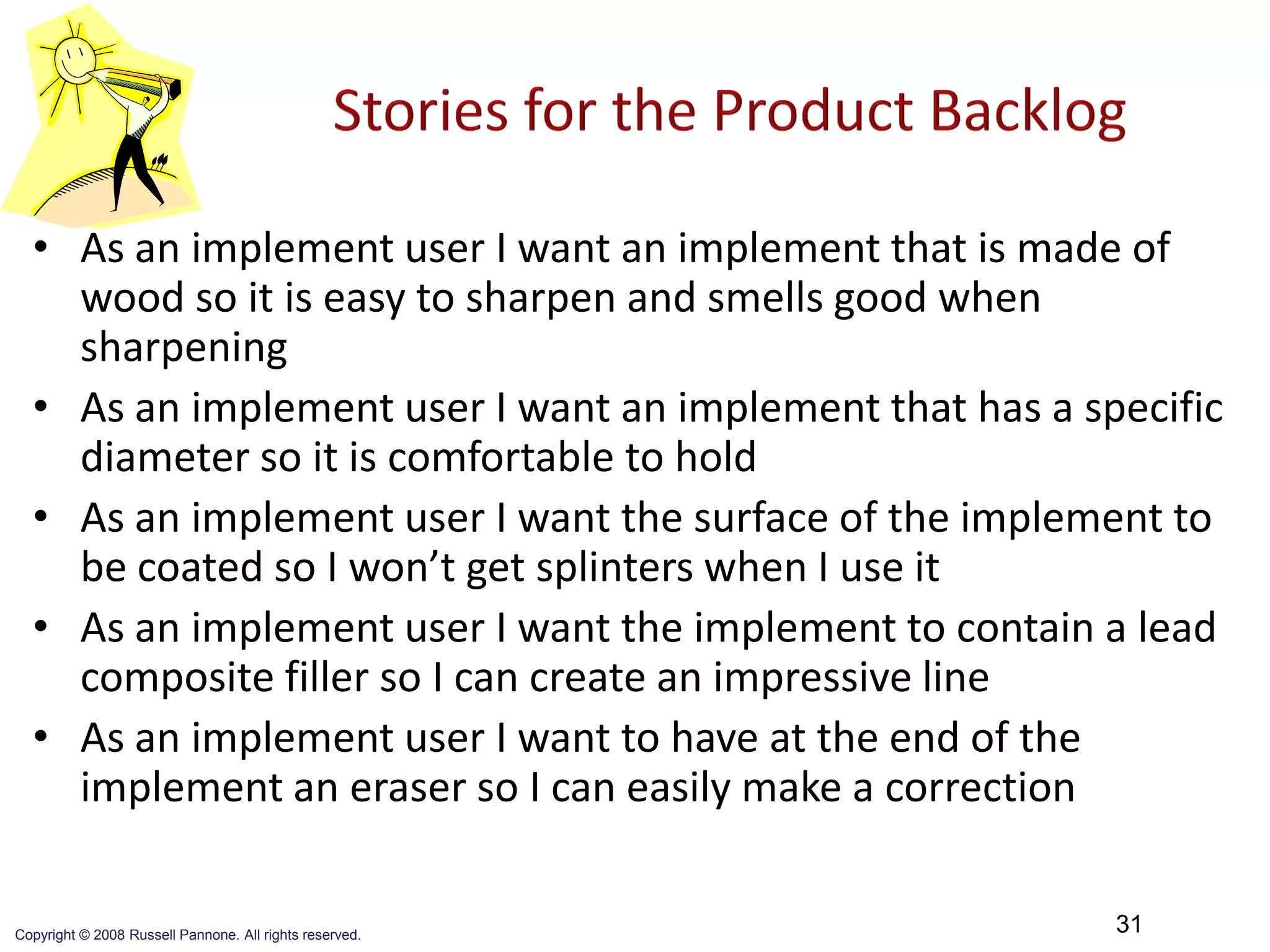 • As an implement user I want an implement that is made of
    wood so it is easy to sharpen and smells good when
    sharpening
  • As an implement user I want an implement that has a specific
    diameter so it is comfortable to hold
  • As an implement user I want the surface of the implement to
    be coated so I won’t get splinters when I use it
  • As an implement user I want the implement to contain a lead
    composite filler so I can create an impressive line
  • As an implement user I want to have at the end of the
    implement an eraser so I can easily make a correction


Copyright © 2008 Russell Pannone. All rights reserved.
                                                          31
 