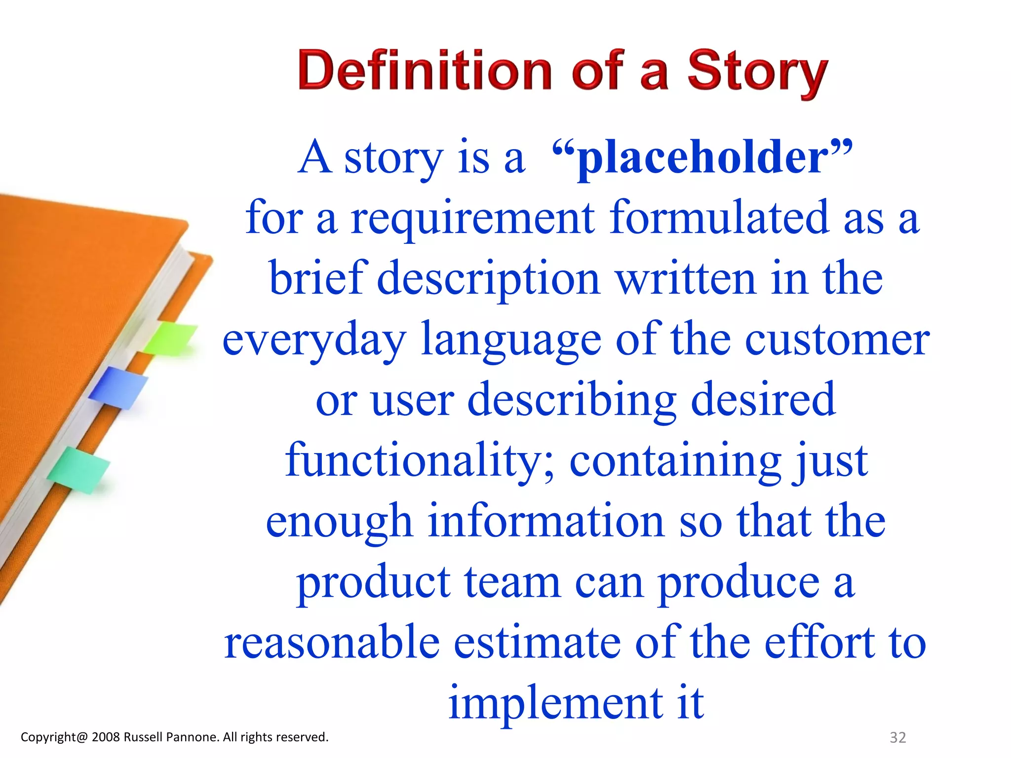 A story is a “placeholder”
                                   for a requirement formulated as a
                                    brief description written in the
                                  everyday language of the customer
                                       or user describing desired
                                     functionality; containing just
                                    enough information so that the
                                      product team can produce a
                                  reasonable estimate of the effort to
                                              implement it
Copyright@ 2008 Russell Pannone. All rights reserved.              32
 