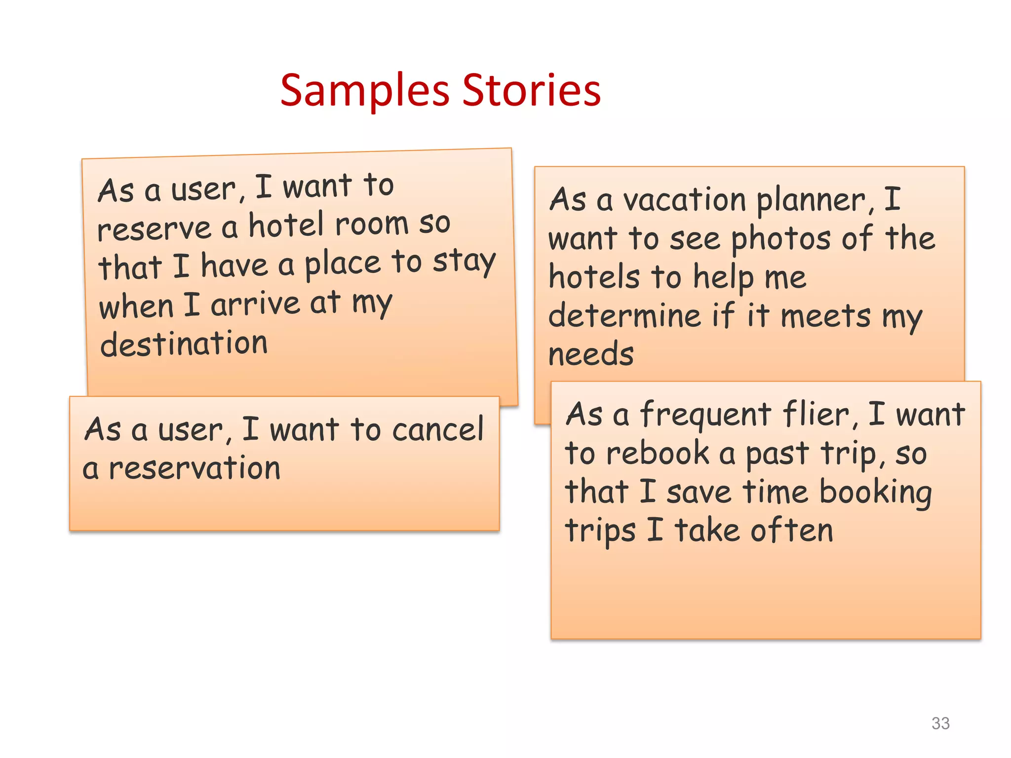 Samples Stories

                              As a vacation planner, I
                              want to see photos of the
                              hotels to help me
                              determine if it meets my
                              needs

As a user, I want to cancel    As a frequent flier, I want
a reservation                  to rebook a past trip, so
                               that I save time booking
                               trips I take often




                                                       33
 