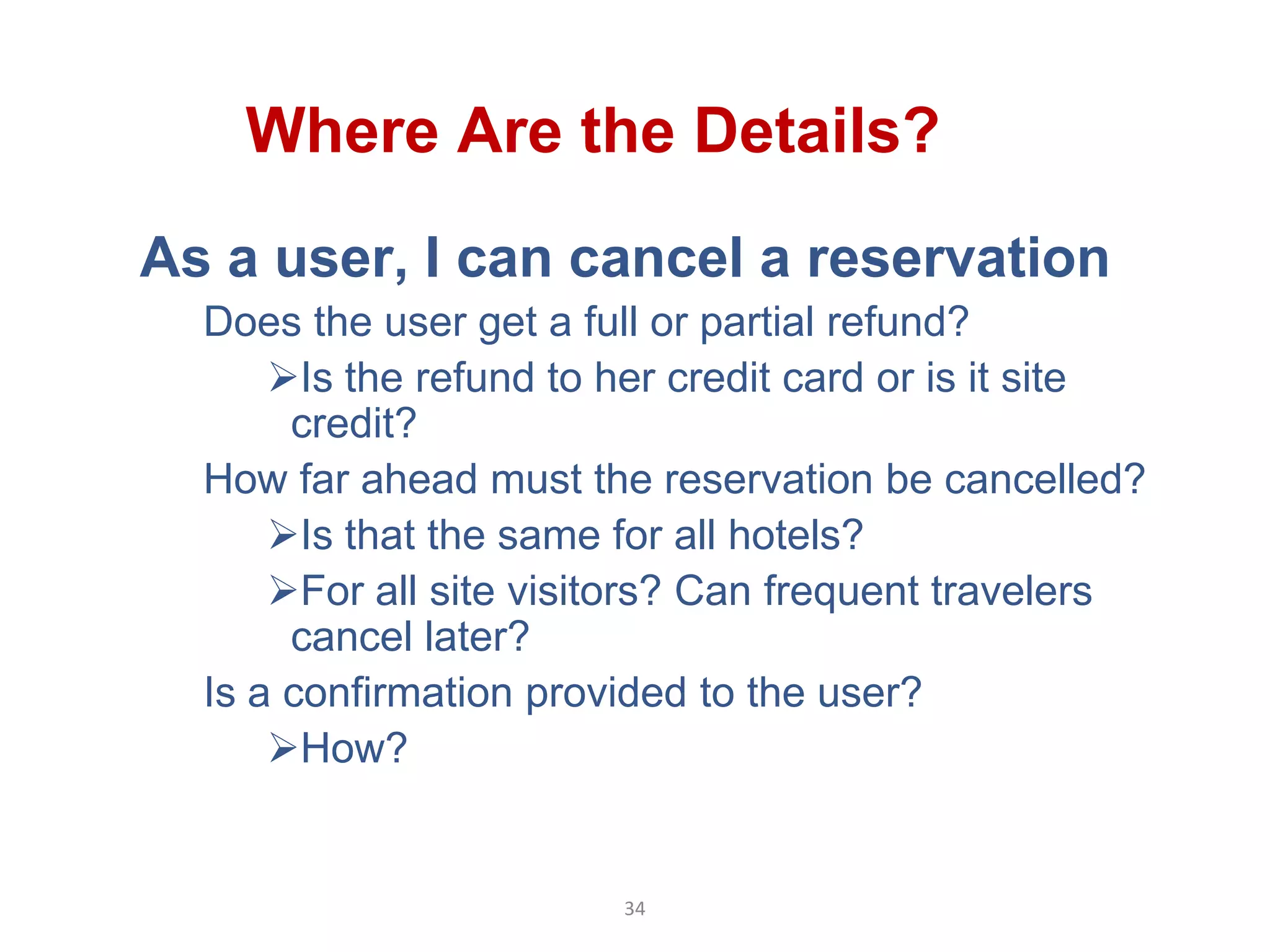 Where Are the Details?
As a user, I can cancel a reservation
  Does the user get a full or partial refund?
      Is the refund to her credit card or is it site
       credit?
  How far ahead must the reservation be cancelled?
      Is that the same for all hotels?
      For all site visitors? Can frequent travelers
       cancel later?
  Is a confirmation provided to the user?
      How?


                        34
 