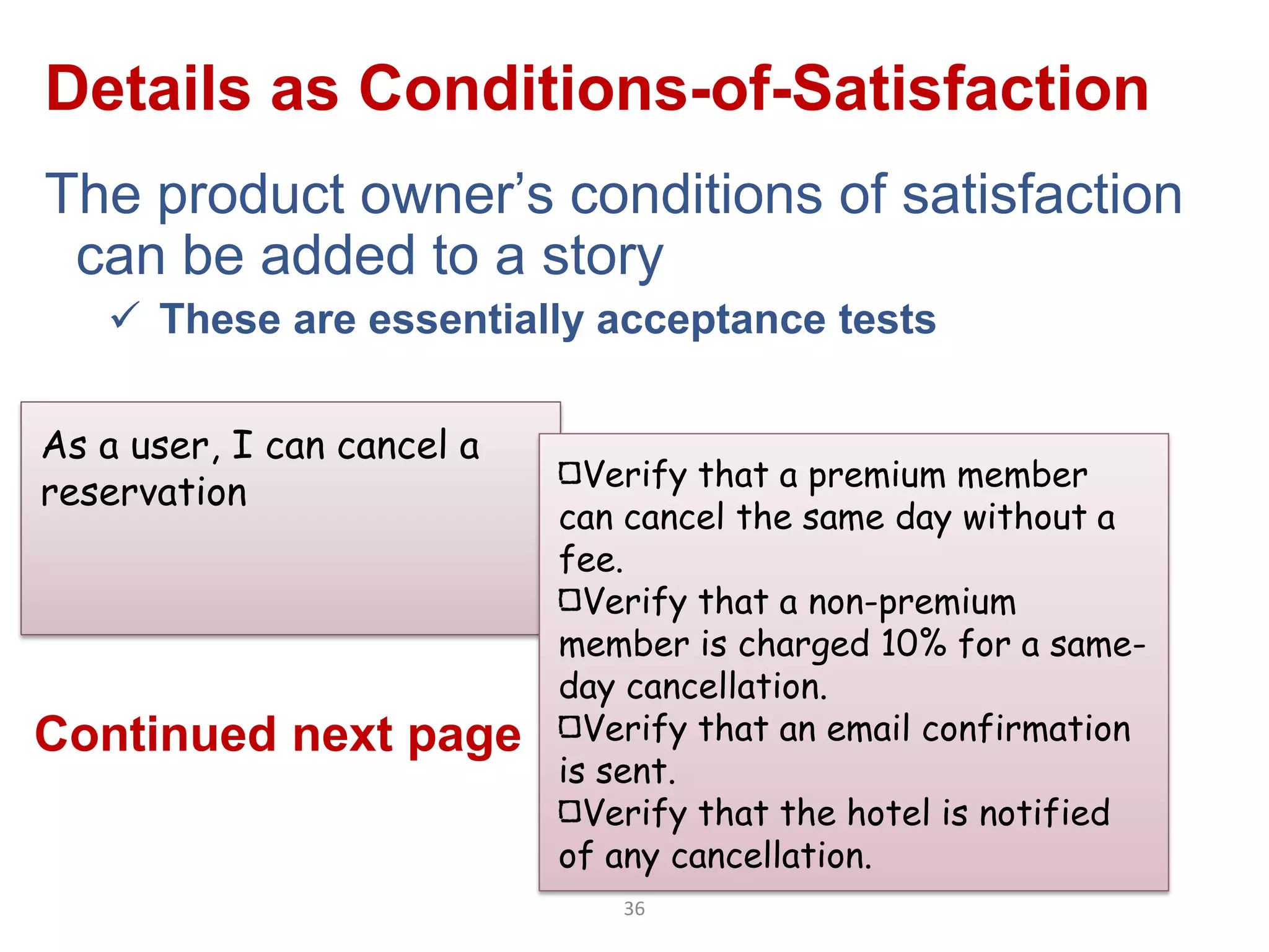 Details as Conditions-of-Satisfaction
The product owner‟s conditions of satisfaction
 can be added to a story
    These are essentially acceptance tests

As a user, I can cancel a
                              Verify that a premium member
reservation
                            can cancel the same day without a
                            fee.
                              Verify that a non-premium
                            member is charged 10% for a same-
                            day cancellation.
Continued next page           Verify that an email confirmation
                            is sent.
                              Verify that the hotel is notified
                            of any cancellation.
                               36
 