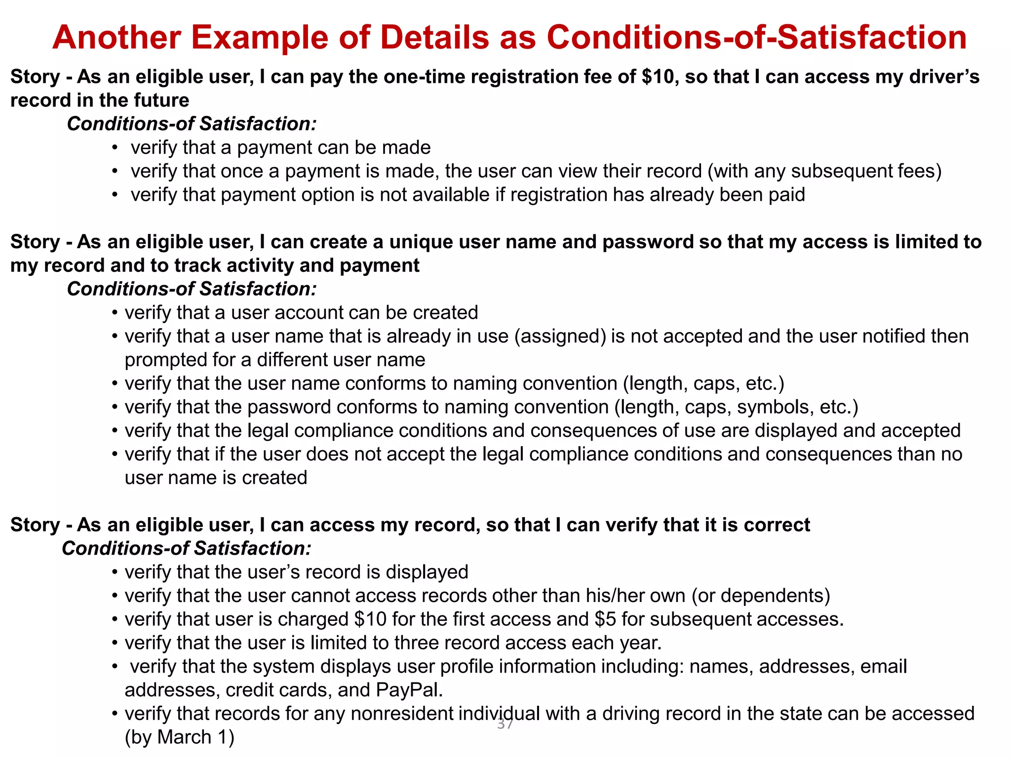 Another Example of Details as Conditions-of-Satisfaction
Story - As an eligible user, I can pay the one-time registration fee of $10, so that I can access my driver’s
record in the future
      Conditions-of Satisfaction:
           • verify that a payment can be made
           • verify that once a payment is made, the user can view their record (with any subsequent fees)
           • verify that payment option is not available if registration has already been paid

Story - As an eligible user, I can create a unique user name and password so that my access is limited to
my record and to track activity and payment
      Conditions-of Satisfaction:
           • verify that a user account can be created
           • verify that a user name that is already in use (assigned) is not accepted and the user notified then
             prompted for a different user name
           • verify that the user name conforms to naming convention (length, caps, etc.)
           • verify that the password conforms to naming convention (length, caps, symbols, etc.)
           • verify that the legal compliance conditions and consequences of use are displayed and accepted
           • verify that if the user does not accept the legal compliance conditions and consequences than no
             user name is created

Story - As an eligible user, I can access my record, so that I can verify that it is correct
     Conditions-of Satisfaction:
           • verify that the user‟s record is displayed
           • verify that the user cannot access records other than his/her own (or dependents)
           • verify that user is charged $10 for the first access and $5 for subsequent accesses.
           • verify that the user is limited to three record access each year.
           • verify that the system displays user profile information including: names, addresses, email
             addresses, credit cards, and PayPal.
           • verify that records for any nonresident individual with a driving record in the state can be accessed
                                                            37
             (by March 1)
 