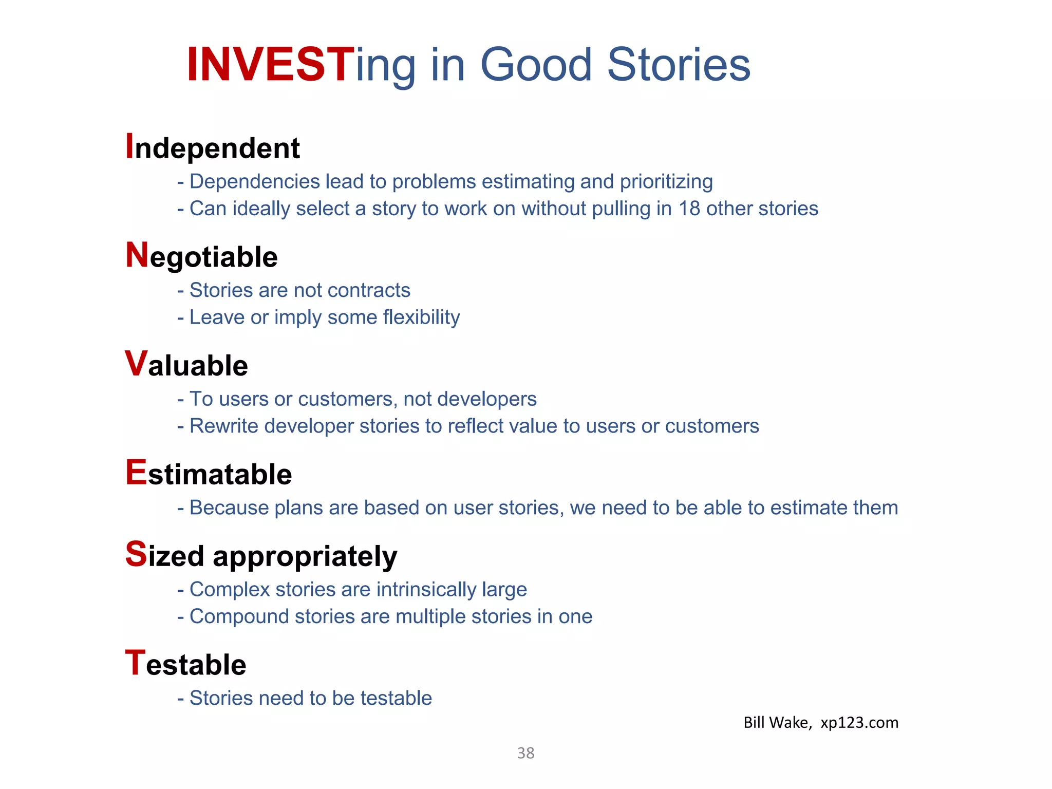 INVESTing in Good Stories
Independent
   - Dependencies lead to problems estimating and prioritizing
   - Can ideally select a story to work on without pulling in 18 other stories

Negotiable
   - Stories are not contracts
   - Leave or imply some flexibility

Valuable
   - To users or customers, not developers
   - Rewrite developer stories to reflect value to users or customers

Estimatable
   - Because plans are based on user stories, we need to be able to estimate them

Sized appropriately
   - Complex stories are intrinsically large
   - Compound stories are multiple stories in one

Testable
   - Stories need to be testable
                                                                     Bill Wake, xp123.com
                                          38
 