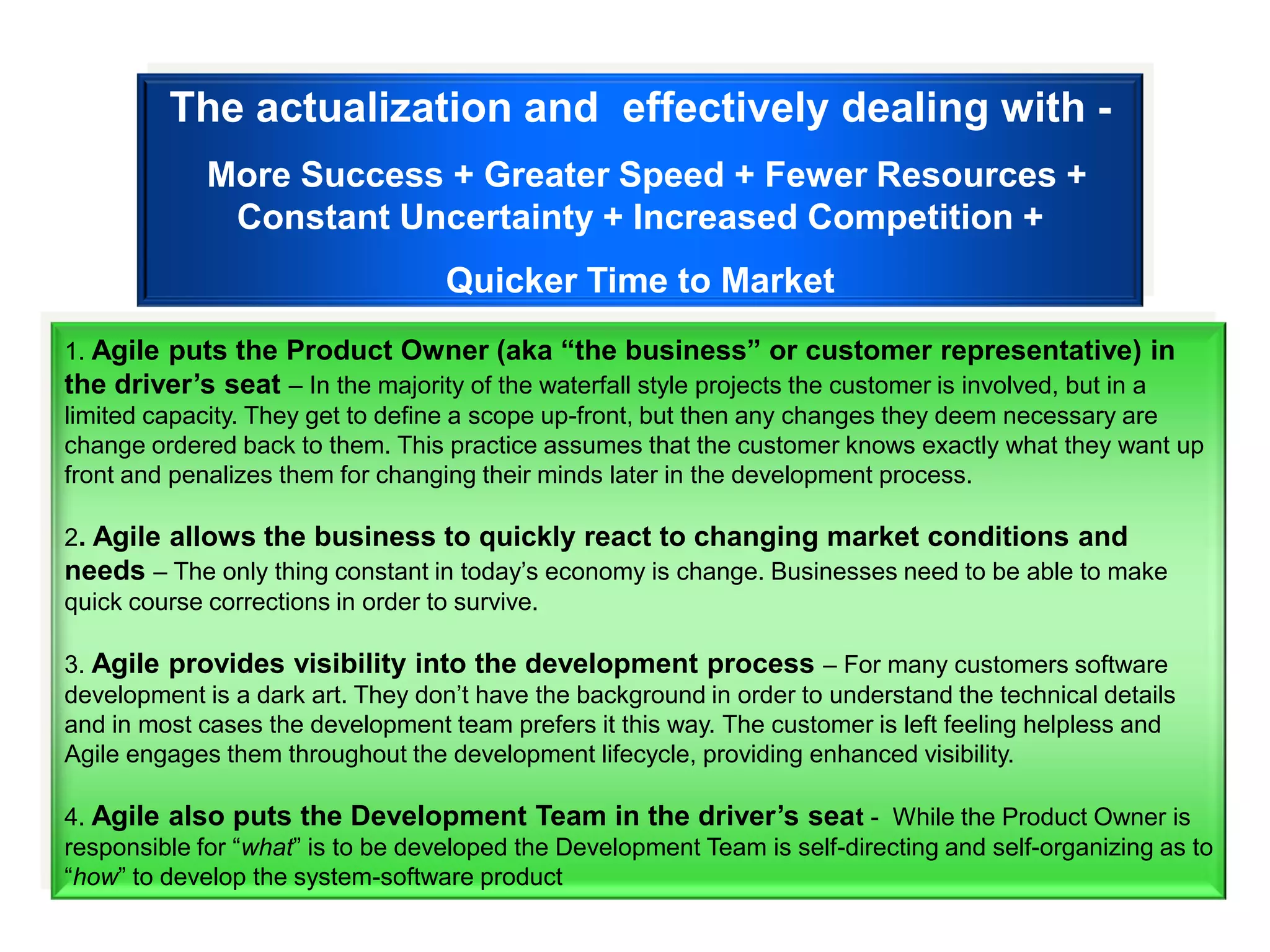 The actualization and effectively dealing with -
             More Success + Greater Speed + Fewer Resources +
              Constant Uncertainty + Increased Competition +
                                   Quicker Time to Market
1. Agile puts the Product Owner (aka “the business” or customer representative) in
the driver’s seat – In the majority of the waterfall style projects the customer is involved, but in a
limited capacity. They get to define a scope up-front, but then any changes they deem necessary are
change ordered back to them. This practice assumes that the customer knows exactly what they want up
front and penalizes them for changing their minds later in the development process.

2. Agile allows the business to quickly react to changing market conditions and
needs – The only thing constant in today‟s economy is change. Businesses need to be able to make
quick course corrections in order to survive.

3. Agile provides visibility into the development process – For many customers software
development is a dark art. They don‟t have the background in order to understand the technical details
and in most cases the development team prefers it this way. The customer is left feeling helpless and
Agile engages them throughout the development lifecycle, providing enhanced visibility.

4. Agile also puts the Development Team in the driver’s seat - While the Product Owner is
responsible for “what” is to be developed the Development Team is self-directing and self-organizing as to
“how” to develop the system-software product
 