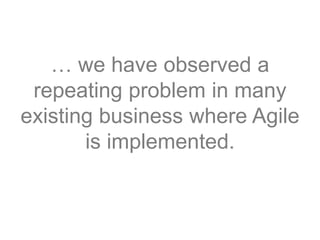 … we have observed a
repeating problem in many
existing business where Agile
is implemented.
 