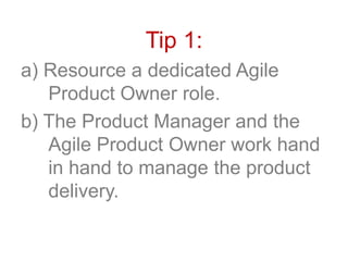 Tip 1:
a) Resource a dedicated Agile
Product Owner role.
b) The Product Manager and the
Agile Product Owner work hand
in hand to manage the product
delivery.
 