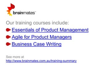 Our training courses include:
Essentials of Product Management
Agile for Product Managers
Business Case Writing
See more at
http://www.brainmates.com.au/training-summary
 