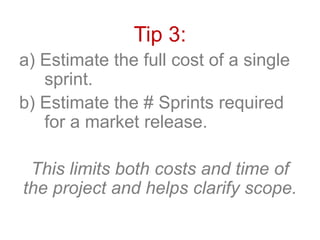 Tip 3:
a) Estimate the full cost of a single
sprint.
b) Estimate the # Sprints required
for a market release.
This limits both costs and time of
the project and helps clarify scope.
 