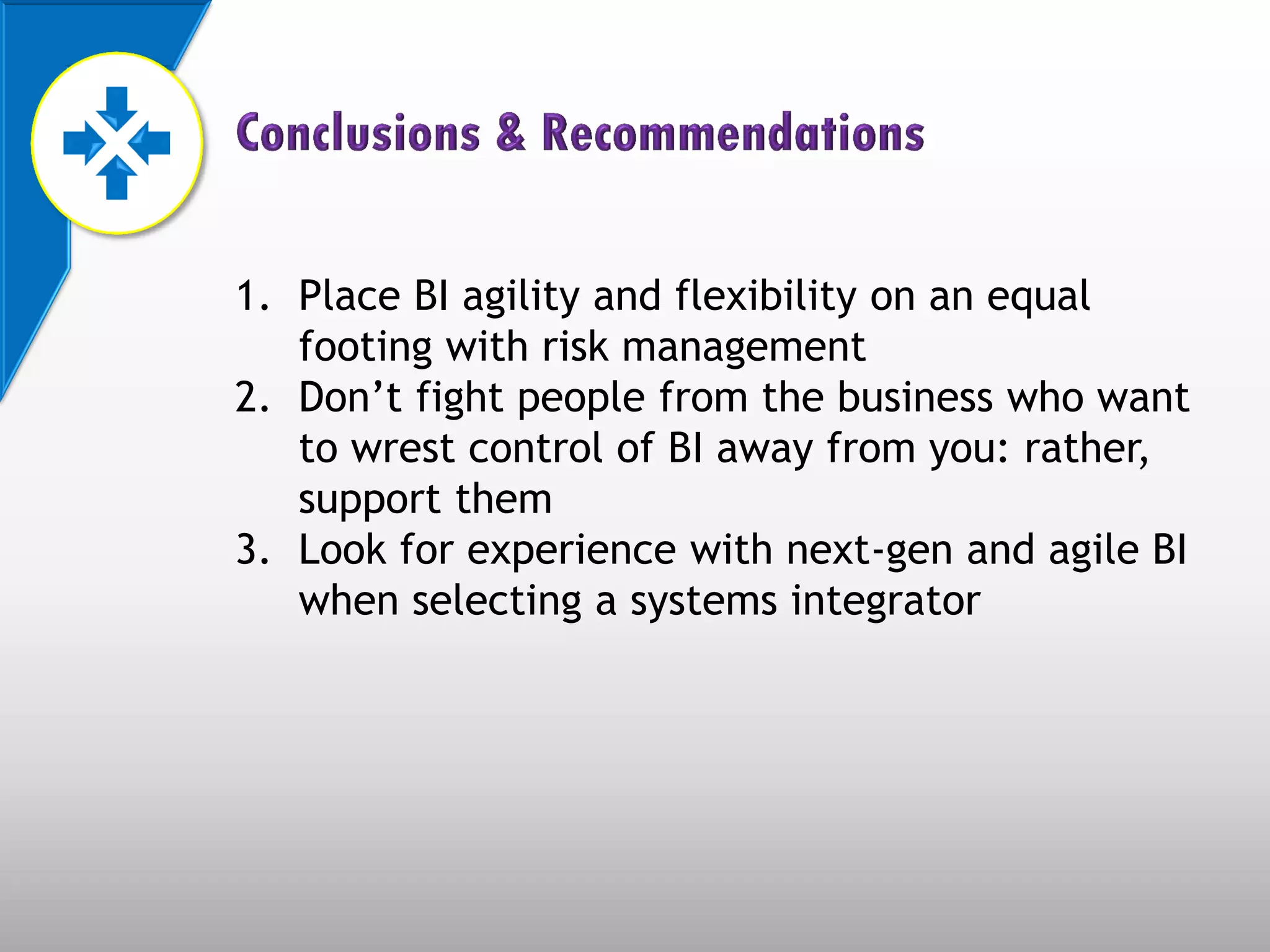 1. Place BI agility and flexibility on an equal
   footing with risk management
2. Don’t fight people from the business who want
   to wrest control of BI away from you: rather,
   support them
3. Look for experience with next-gen and agile BI
   when selecting a systems integrator
 