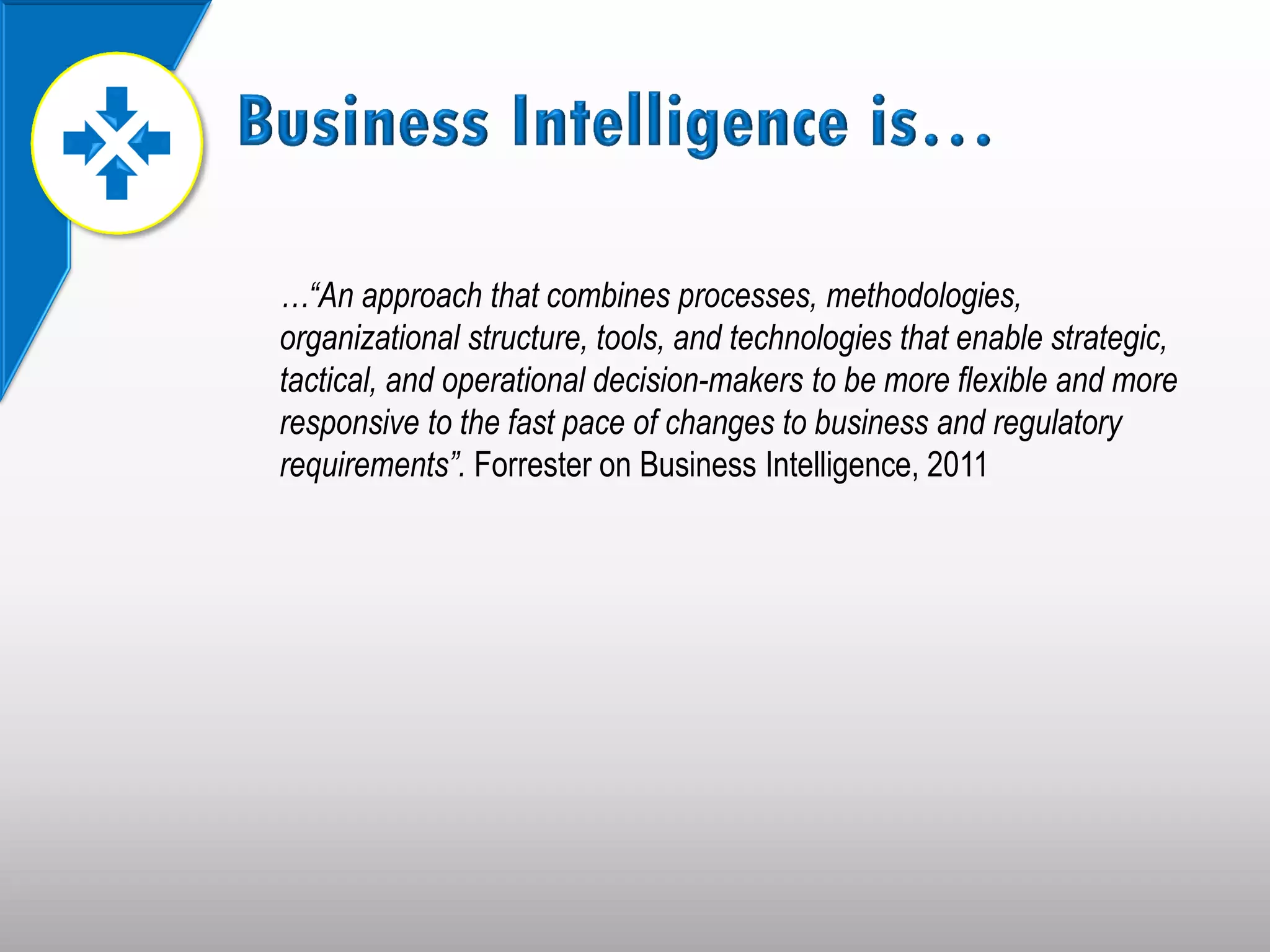 …“An approach that combines processes, methodologies,
organizational structure, tools, and technologies that enable strategic,
tactical, and operational decision-makers to be more flexible and more
responsive to the fast pace of changes to business and regulatory
requirements”. Forrester on Business Intelligence, 2011
 