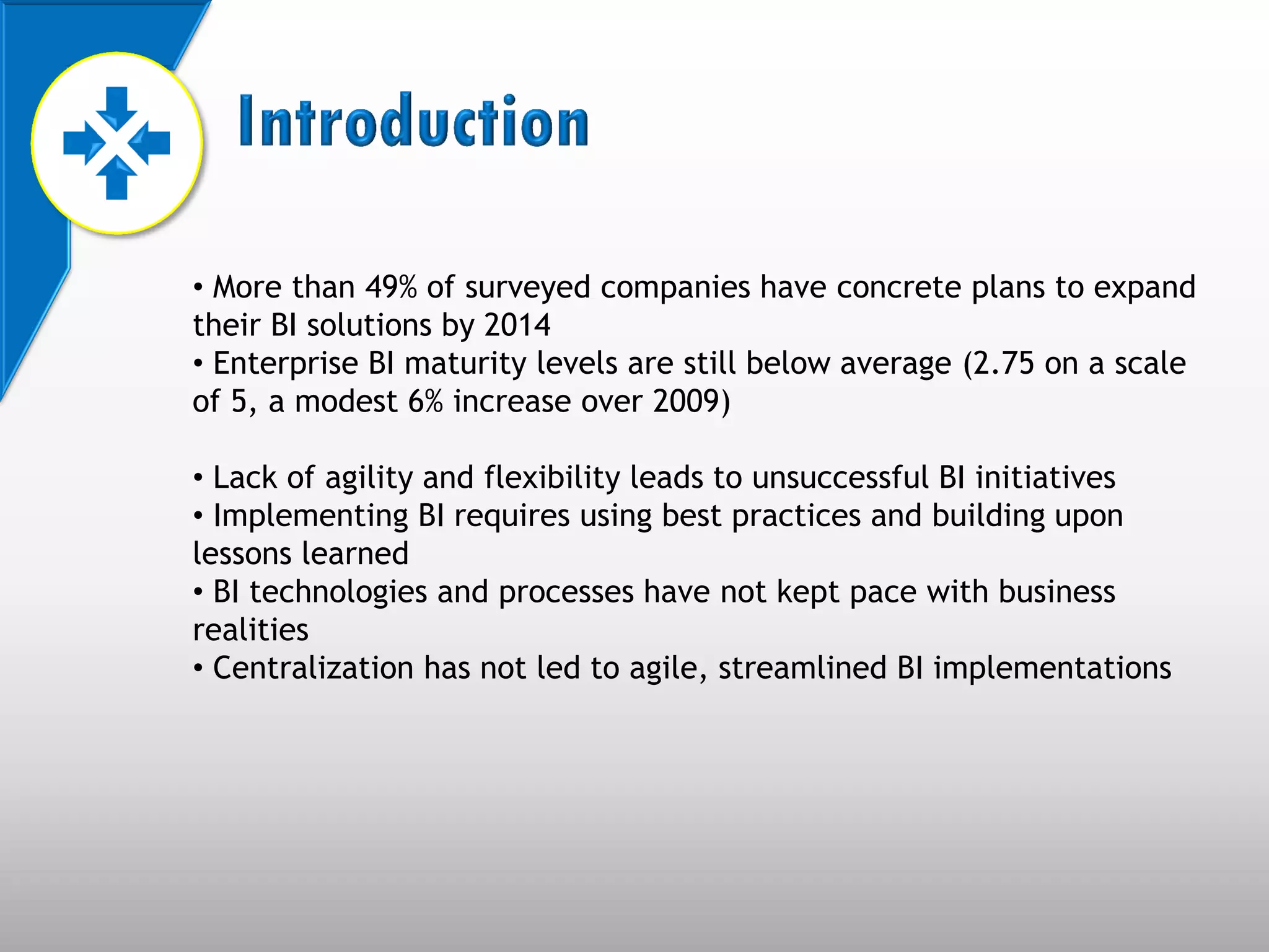• More than 49% of surveyed companies have concrete plans to expand
their BI solutions by 2014
• Enterprise BI maturity levels are still below average (2.75 on a scale
of 5, a modest 6% increase over 2009)

• Lack of agility and flexibility leads to unsuccessful BI initiatives
• Implementing BI requires using best practices and building upon
lessons learned
• BI technologies and processes have not kept pace with business
realities
• Centralization has not led to agile, streamlined BI implementations
 
