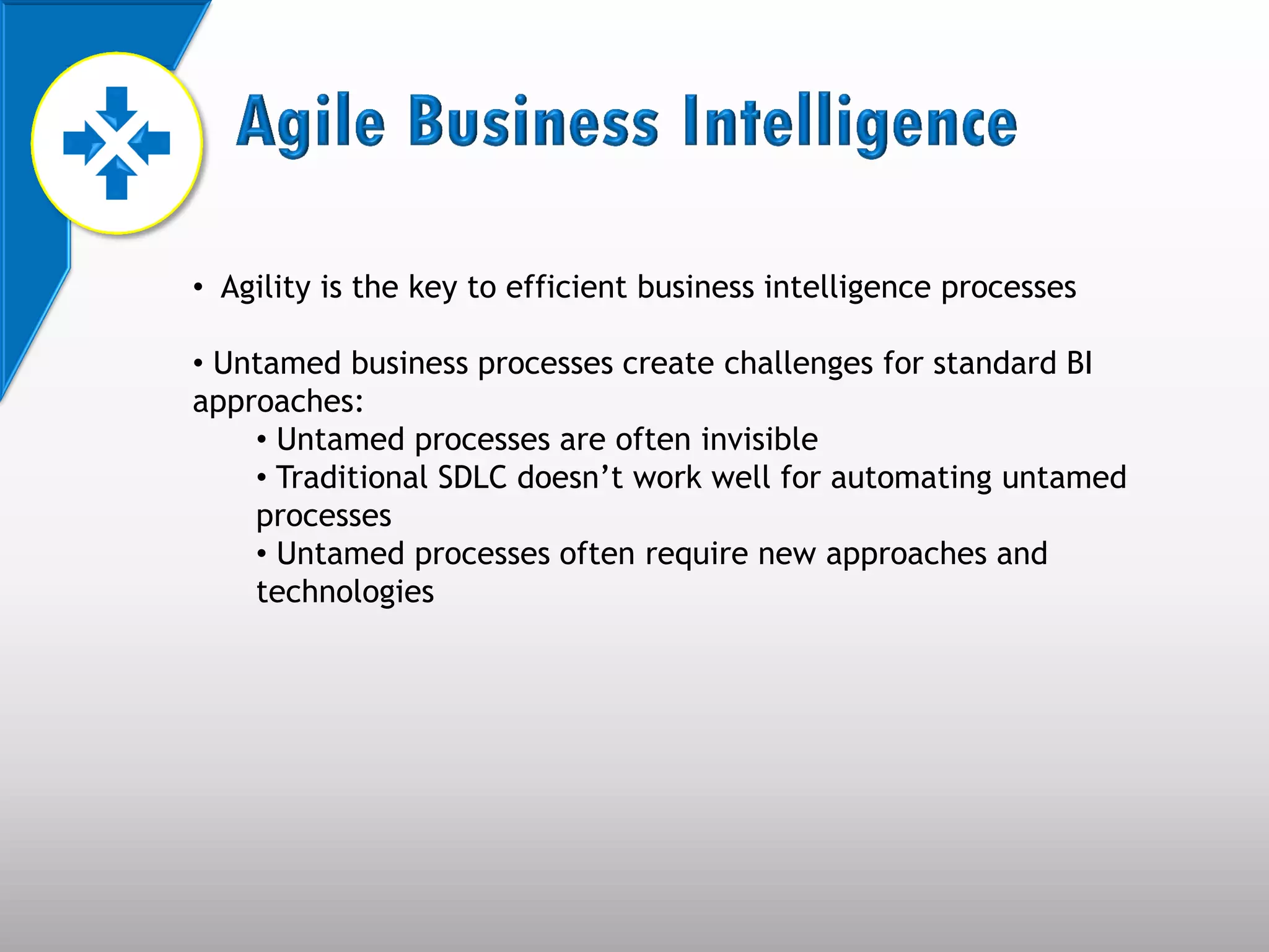 • Agility is the key to efficient business intelligence processes

• Untamed business processes create challenges for standard BI
approaches:
    • Untamed processes are often invisible
    • Traditional SDLC doesn’t work well for automating untamed
    processes
    • Untamed processes often require new approaches and
    technologies
 