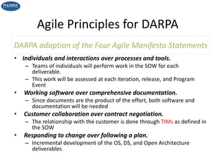 Agile Principles for DARPA
• Individuals and interactions over processes and tools.
– Teams of individuals will perform work in the SOW for each
deliverable.
– This work will be assessed at each iteration, release, and Program
Event
• Working software over comprehensive documentation.
– Since documents are the product of the effort, both software and
documentation will be needed
• Customer collaboration over contract negotiation.
– The relationship with the customer is done through TIMs as defined in
the SOW
• Responding to change over following a plan.
– Incremental development of the OS, DS, and Open Architecture
deliverables
DARPA adaption of the Four Agile Manifesto Statements
10
 