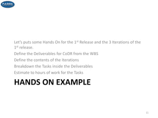 HANDS ON EXAMPLE
Let’s puts some Hands On for the 1st Release and the 3 Iterations of the
1st release.
Define the Deliverables for CoDR from the WBS
Define the contents of the Iterations
Breakdown the Tasks inside the Deliverables
Estimate to hours of work for the Tasks
11
 