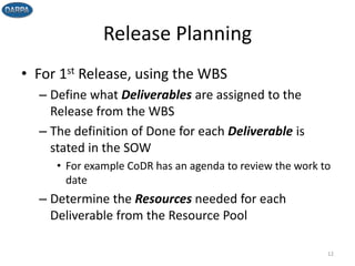 Release Planning
• For 1st Release, using the WBS
– Define what Deliverables are assigned to the
Release from the WBS
– The definition of Done for each Deliverable is
stated in the SOW
• For example CoDR has an agenda to review the work to
date
– Determine the Resources needed for each
Deliverable from the Resource Pool
12
 