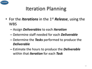 Iteration Planning
• For the Iterations in the 1st Release, using the
WBS
– Assign Deliverables to each Iteration
– Determine staff needed for each Deliverable
– Determine the Tasks performed to produce the
Deliverable
– Estimate the hours to produce the Deliverable
within that Iteration for each Task
13
 